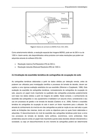 Enquadramento metodológico
8
Figura 3. Sistema de varrimento do MERIS (Fonte: ESA, 2004).
Como anteriormente referido, a resolução espacial das imagens MERIS, pode ser de 300 m ou de
1200 m. Assim sendo, são disponibilizados vários produtos com estas resoluções que podem ser
adquiridos através do software EOLI-SA:
• Resolução máxima (Full Resolution-FR) de 300 m;
• Resolução reduzida (Reduced Resolution-RR) de 1200 m.
2.2 Avaliação da exactidão temática de cartografias de ocupação do solo
As cartografias temáticas elaboradas a partir de dados obtidos por detecção remota, antes de
poderem ser utilizados para investigação cientifica e processos de tomada de decisão, devem ser
sujeitos a uma rigorosa avaliação estatística da sua exactidão (Stheman e Czaplewski, 1998). Esta
avaliação da exactidão de cartografias temáticas, nomeadamente de cartografias de ocupação do
solo, assume um papel muito importante na qualidade das cartografias produzidas posteriormente
com base nos dados obtidos a partir de imagens de satélite. Neste contexto, o conhecimento da
exactidão das cartografias e o seu ajustamento à realidade é um assunto chave, considerando o seu
uso em processos de gestão e de tomada de decisão (Caetano et al., 2006). Estimar a exactidão
temática de cartografias de ocupação do solo é assim um factor importante para o utilizador. Só
através do conhecimento do nível de erro das cartografias se pode ter noção do seu real valor e quais
serão as limitações das mesmas, tendo em conta os objectivos para os quais foram elaboradas e
adquiridas. O desconhecimento do nível de exactidão das cartografias temáticas pode levar a erros
nos processos de tomada de decisão, tanto políticos, económicos, como ambientais. Esta
problemática assume ainda um papel mais importante quando estas decisões afectam directamente a
sociedade, ou seja um desconhecimento do erro inerente às cartografias poderá ser determinante
 