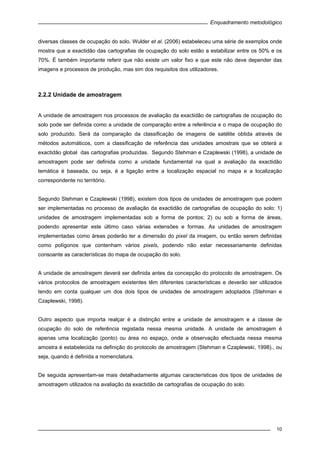 Enquadramento metodológico
10
diversas classes de ocupação do solo. Wulder et al. (2006) estabeleceu uma série de exemplos onde
mostra que a exactidão das cartografias de ocupação do solo estão a estabilizar entre os 50% e os
70%. É também importante referir que não existe um valor fixo e que este não deve depender das
imagens e processos de produção, mas sim dos requisitos dos utilizadores.
2.2.2 Unidade de amostragem
A unidade de amostragem nos processos de avaliação da exactidão de cartografias de ocupação do
solo pode ser definida como a unidade de comparação entre a referência e o mapa de ocupação do
solo produzido. Será da comparação da classificação de imagens de satélite obtida através de
métodos automáticos, com a classificação de referência das unidades amostrais que se obterá a
exactidão global das cartografias produzidas. Segundo Stehman e Czaplewski (1998), a unidade de
amostragem pode ser definida como a unidade fundamental na qual a avaliação da exactidão
temática é baseada, ou seja, é a ligação entre a localização espacial no mapa e a localização
correspondente no território.
Segundo Stehman e Czaplewski (1998), existem dois tipos de unidades de amostragem que podem
ser implementadas no processo de avaliação da exactidão de cartografias de ocupação do solo: 1)
unidades de amostragem implementadas sob a forma de pontos; 2) ou sob a forma de áreas,
podendo apresentar este último caso várias extensões e formas. As unidades de amostragem
implementadas como áreas poderão ter a dimensão do pixel da imagem, ou então serem definidas
como polígonos que contenham vários pixels, podendo não estar necessariamente definidas
consoante as características do mapa de ocupação do solo.
A unidade de amostragem deverá ser definida antes da concepção do protocolo de amostragem. Os
vários protocolos de amostragem existentes têm diferentes características e deverão ser utilizados
tendo em conta qualquer um dos dois tipos de unidades de amostragem adoptados (Stehman e
Czaplewski, 1998).
Outro aspecto que importa realçar é a distinção entre a unidade de amostragem e a classe de
ocupação do solo de referência registada nessa mesma unidade. A unidade de amostragem é
apenas uma localização (ponto) ou área no espaço, onde a observação efectuada nessa mesma
amostra é estabelecida na definição do protocolo de amostragem (Stehman e Czaplewski, 1998)., ou
seja, quando é definida a nomenclatura.
De seguida apresentam-se mais detalhadamente algumas características dos tipos de unidades de
amostragem utilizados na avaliação da exactidão de cartografias de ocupação do solo.
 