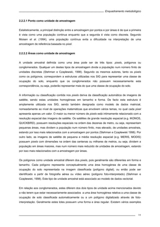 Enquadramento metodológico
11
2.2.2.1 Ponto como unidade de amostragem
Estatisticamente, a principal distinção entre a amostragem por pontos e por áreas é de que a primeira
é vista como uma população continua enquanto que a segunda é vista como discreta. Segundo
Moisen et al. (1994), uma população contínua evita a dificuldade na interpretação de uma
amostragem de referência baseada no pixel.
2.2.2.2 Áreas como unidade de amostragem
A unidade amostral definida como uma área pode ser de três tipos: pixels, polígonos ou
conglomerados. Qualquer um destes tipos de amostragem divide a população num número finito de
unidades discretas (Stehman e Czaplewski, 1998). Segundo os mesmos autores, tanto os pixels
como os polígonos, correspondem a estruturas utilizadas nos SIG para representar uma classe de
ocupação do solo, enquanto que os conglomerados não possuem necessariamente esta
correspondência, ou seja, poderão representar mais do que uma classe de ocupação do solo.
A informação ou classificação contida nos pixels deriva da classificação automática de imagens de
satélite, sendo estas unidades homogéneas em tamanho e forma. De facto esta estrutura é
amplamente utilizada nos SIG, sendo também designada como modelo de dados matricial,
nomeadamente ao nível de operações matemáticas que envolvem vários temas, no qual cada pixel
apresenta apenas um valor. O maior ou menor número de pixels está intimamente relacionado com a
resolução espacial das imagens de satélite. Os satélites de grande resolução espacial (e.g. IKONOS,
QUICKBIRD), possuem resoluções espaciais na ordem das dezenas de metro, ou seja, representam
pequenas áreas, mas dividem a população num número finito, mas elevado, de unidades amostrais,
estando por isso mais relacionados com a amostragem por pontos (Stehman e Czaplewski 1998). Por
outro lado, as imagens de satélite de pequena e média resolução espacial (e.g. MERIS, MODIS)
possuem pixels com dimensões na ordem das centenas ou milhares de metros, ou seja, dividem a
população em áreas maiores, mas num número mais reduzido de unidades de amostragem, estando
por isso mais relacionados com a amostragem por áreas.
Os polígonos como unidade amostral diferem dos pixels, pois geralmente são diferentes em forma e
tamanho. Cada polígono representa conceptualmente uma área homogénea de uma classe de
ocupação do solo representada na imagem classificada (polígono digital), ou então pode ser
identificado a partir de fotografia aérea ou vídeo aéreo (polígono foto-interpretado) (Stehman e
Czaplewski, 1998). Este tipo de unidade amostral está associado ao modelo de dados vectorial.
Em relação aos conglomerados, estes diferem dos dois tipos de unidade acima mencionados devido
a não terem que estar necessariamente associados a uma área homogénea relativa a uma classe de
ocupação de solo classificada automaticamente ou a um polígono digitalizado através de foto-
interpretação. Geralmente estes lotes possuem uma forma e área regular. Existem vários exemplos
 