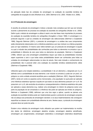 Enquadramento metodológico
12
da aplicação deste tipo de unidades de amostragem na avaliação da exactidão temática de
cartografias de ocupação do solo (Wickham et al., 2004; Stehman et al., 2003; Wulder et al., 2006).
2.2.3 Protocolo de amostragem
A escolha do protocolo de amostragem é talvez a decisão mais complexa que tem que ser tomada
durante o planeamento do processo de avaliação da exactidão de cartografias (Wulder et al., 2006).
Definir qual o método de amostragem a utilizar é assim uma das fases mais importantes do processo
de avaliação da exactidão temática de cartografias (Congalton e Green 1999). A amostragem é o
protocolo segundo o qual as unidades de amostragem são seleccionadas (Stehman e Czaplewski
1998). Segundo Stehman (2001), o protocolo de amostragem e a análise das suas componentes
estão directamente relacionados com a inferência estatística e por isso motivam os critérios propostos
para um rigor estatístico. O mesmo autor refere também que um protocolo de amostragem é aquele
no qual a inclusão das probabilidades são conhecidas para todos os elementos na amostra e que a
probabilidade é diferente de zero para todos os elementos da população. Stehman e Czaplewski
(1998), referem que uma amostragem probabilística requer que todas as probabilidades incluídas
sejam superiores a zero e que todas estas probabilidades devem ser conhecidas para todas as
unidades de amostragem seleccionadas na área de estudo. Sem esta inclusão e conhecimento da
probabilidade não é possível obter uma avaliação da exactidão temática estatisticamente válida
(Stehman e Czaplewski 1998).
Utilizando agora uma notação estatística, a probabilidade π de um elemento u, designado por (πu) é
definida como a probabilidade de esse elemento u ser incluído na amostra (u pode ser um pixel, um
polígono ou outra unidade amostral escolhida para a avaliação) (Stehman, 2001). Segundo Stehman
(2001), tendo em conta os aspectos acima mencionados, uma população na qual pode ser aplicada
uma inferência estatística rigorosa é aquela em que todos os seus elementos possuem um πu>0. Se
possuírem um πu=0, são excluídos da amostra e consequentemente a inferência estatística não pode
ser aplicada a esses elementos (e.g. realizar uma amostragem no interior de polígonos exclui uma
parte da população de ser amostrada e a inferência não pode ser aplicada aos limites do polígono).
Stehman e Czaplewski (1998), definiram que uma boa regra a aplicar, quando se planeia uma
avaliação da exactidão temática pode ser implementada quando o protocolo de amostragem proposto
não se adequa aos protocolos de amostragem standard, e os seus implementadores não conseguem
especificar as classes com probabilidade diferente de zero. Nestes casos, o protocolo de amostragem
proposto deve ser posto de parte.
Existem cinco métodos de amostragem muito utilizados que podem ser implementados na recolha
dos dados de referência: amostragem aleatória simples, amostragem aleatória estratificada,
amostragem por conglomerados, amostragem sistemática e amostragem sistemática desalinhada
 