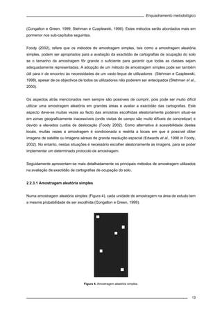Enquadramento metodológico
13
(Congalton e Green, 1999; Stehman e Czaplewski, 1998). Estes métodos serão abordados mais em
pormenor nos sub-capítulos seguintes.
Foody (2002), refere que os métodos de amostragem simples, tais como a amostragem aleatória
simples, podem ser apropriados para a avaliação da exactidão de cartografias de ocupação do solo
se o tamanho da amostragem fôr grande o suficiente para garantir que todas as classes sejam
adequadamente representadas. A adopção de um método de amostragem simples pode ser também
útil para ir de encontro às necessidades de um vasto leque de utilizadores (Stehman e Czaplewski,
1998), apesar de os objectivos de todos os utilizadores não poderem ser antecipados (Stehman et al.,
2000).
Os aspectos atrás mencionados nem sempre são possíveis de cumprir, pois pode ser muito difícil
utilizar uma amostragem aleatória em grandes áreas e avaliar a exactidão das cartografias. Este
aspecto deve-se muitas vezes ao facto das amostras escolhidas aleatoriamente poderem situar-se
em zonas geograficamente inacessíveis (onde visitas de campo são muito difíceis de concretizar) e
devido a elevados custos de deslocação (Foody 2002). Como alternativa à acessibilidade destes
locais, muitas vezes a amostragem é condicionada e restrita a locais em que é possível obter
imagens de satélite ou imagens aéreas de grande resolução espacial (Edwards et al., 1998 in Foody,
2002). No entanto, nestas situações é necessário escolher aleatoriamente as imagens, para se poder
implementar um determinado protocolo de amostragem.
Seguidamente apresentam-se mais detalhadamente os principais métodos de amostragem utilizados
na avaliação da exactidão de cartografias de ocupação do solo.
2.2.3.1 Amostragem aleatória simples
Numa amostragem aleatória simples (Figura 4), cada unidade de amostragem na área de estudo tem
a mesma probabilidade de ser escolhida (Congalton e Green, 1999).
Figura 4. Amostragem aleatória simples.
 