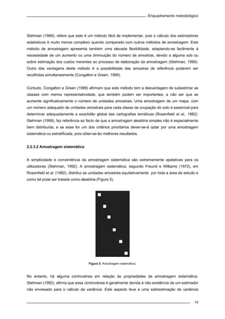 Enquadramento metodológico
14
Stehman (1999), refere que este é um método fácil de implementar, pois o cálculo dos estimadores
estatísticos é muito menos complexo quando comparado com outros métodos de amostragem. Este
método de amostragem apresenta também uma elevada flexibilidade, adaptando-se facilmente à
necessidade de um aumento ou uma diminuição do número de amostras, devido a alguma sob ou
sobre estimação dos custos inerentes ao processo de elaboração da amostragem (Stehman, 1999).
Outra das vantagens deste método é a possibilidade das amostras de referência poderem ser
recolhidas simultaneamente (Congalton e Green, 1999).
Contudo, Congalton e Green (1999) afirmam que este método tem a desvantagem de subestimar as
classes com menos representatividade, que também podem ser importantes, a não ser que se
aumente significativamente o número de unidades amostrais. Uma amostragem de um mapa, com
um número adequado de unidades amostrais para cada classe de ocupação do solo é essencial para
determinar adequadamente a exactidão global das cartografias temáticas (Rosenfield et al., 1982).
Stehman (1999), faz referência ao facto de que a amostragem aleatória simples não é espacialmente
bem distribuída, e se esse for um dos critérios prioritários dever-se-á optar por uma amostragem
sistemática ou estratificada, pois obter-se-ão melhores resultados.
2.2.3.2 Amostragem sistemática
A simplicidade e conveniência da amostragem sistemática são extremamente apelativas para os
utilizadores (Stehman, 1992). A amostragem sistemática, segundo Freund e Williams (1972), em
Rosenfield et al. (1982), distribui as unidades amostrais equitativamente por toda a área de estudo e
como tal pode ser tratada como aleatória (Figura 5).
Figura 5. Amostragem sistemática.
No entanto, há alguma controvérsia em relação às propriedades da amostragem sistemática.
Stehman (1992), afirma que essa controvérsia é geralmente devida à não existência de um estimador
não enviesado para o cálculo da variância. Este aspecto leva a uma sobrestimação da variância
 