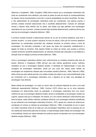 Enquadramento metodológico
15
(Stehman e Czaplewski, 1998). Congalton (1988) afirma mesmo que a amostragem sistemática não
pode ser considerada como aleatória, pois todas as partes da área de estudo (e consequentemente
as classes menos representadas) nunca têm a mesma probabilidade de serem escolhidas. De facto,
a não aleatoriedade da amostragem sistemática pode ser considerada, mas apenas quando a
primeira unidade amostral seleccionada não é escolhida aleatoriamente. Contudo em detecção
remota o aspecto atrás referido não se aplica, pois desde que seja aplicada uma amostragem
sistemática em que a primeira unidade amostral seja escolhida aleatoriamente, podemos afirmar que
este tipo de amostragem é aleatória (Stehman, 1992).
A primeira unidade amostral é seleccionada através de um par de números aleatórios, para fixar a
primeira amostra no canto superior esquerdo da área de estudo. Outro par de números aleatórios
determinam as coordenadas horizontais das restantes amostras na primeira coluna e linha da
amostragem. Os intervalos constantes k são iguais aos lados dos quadrados, estabelecendo a
ligação de todas as amostras. Este aspecto facilita as visitas de campo, pois quando a primeira
unidade amostral é escolhida aleatoriamente, as restantes amostras são colocadas a uma distância e
direcção fixas em relação à primeira amostra (Stehman, 1999).
Como a amostragem sistemática distribui mais uniformemente as unidades amostrais pela área de
estudo, Stehman e Czaplewski (1998) afirmam que este método geralmente produz melhores
resultados do que a amostragem aleatória simples. A facilidade de implementação é outra das
vantagens da amostragem sistemática, sendo por isso outra das razões deste método de
amostragem ser amplamente utilizado pela comunidade cientifica (Stehman, 1999). Stehman (1999),
refere ainda que este método permite uma análise simples dos dados e que a pós-estratificação pode
ser combinada com a amostragem sistemática com o objectivo de se obter uma estratégia de
amostragem mais eficiente.
Neste método de amostragem, um maior ou menor valor da variância depende de como o erro está
distribuído espacialmente (Stehman, 1999). Cochran (1977) afirma que se os erros estiverem
localizados em determinadas áreas da população, a amostragem sistemática terá uma menor
variância do que na amostragem aleatória simples, devido à variabilidade na amostragem simples ser
superior, aspecto este que é indesejado. No entanto, se o erro estiver distribuído uniformemente pela
área de estudo, serão obtidos melhores resultados utilizando uma amostragem aleatória estratificada
do que utilizando uma amostragem sistemática (Cochran, 1977), apesar de o cálculo da variância ser
complicado em ambos os métodos de amostragem (Stehman, 1999). A linearidade do erro é assim
um critério importante antes de se optar por uma amostragem sistemática, pois na presença de um
erro distribuído linearmente pela área de estudo, a implementação deste método de amostragem não
é aconselhável, devido aos valores elevados de variância quando comparados com uma amostragem
aleatória simples (Stehman, 1999).
 