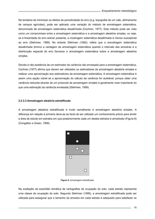 Enquadramento metodológico
16
Na tentativa de minimizar os efeitos da periodicidade do erro (e.g. topografia de um vale, alinhamento
de campos agrícolas), pode ser aplicado uma variação do método de amostragem sistemática,
denominado de amostragem sistemática desalinhada (Cochran, 1977). Este método pode ser visto
como um compromisso entre a amostragem sistemática e a amostragem aleatória simples, ou seja,
se a linearidade do erro estiver presente, a mostragem sistemática desalinhada é menos susceptível
ao erro (Stehman, 1999). No entanto Stehman (1992), refere que a amostragem sistemática
desalinhada diminui a vantagem da amostragem sistemática quando o intervalo das amostras e a
distribuição espacial do erro favorece a amostragem sistemática sobre a amostragem aleatória
simples.
Devido à não existência de um estimador da variância não enviesado para a amostragem sistemática,
Cochran (1977) afirma que devem ser utilizados os estimadores da amostragem aleatória simples e
realizar uma aproximação aos estimadores da amostragem sistemática. A amostragem sistemática é
assim uma opção viável se a aproximação do cálculo da variância for aceitável, porque obter uma
variância reduzida através de um protocolo de amostragem simples é geralmente mais importante do
que uma estimação da variância enviesada (Stehman, 1999).
2.2.3.3 Amostragem aleatória estratificada
A amostragem aleatória estratificada é muito semelhante à amostragem aleatória simples. A
diferença em relação à primeira deve-se ao facto de ser utilizado um conhecimento prévio para dividir
a área de estudo em estratos em que posteriormente cada um destes estratos é amostrado (Figura 6)
(Congalton e Green, 1999).
Figura 6. Amostragem estratificada.
Na avaliação da exactidão temática de cartografias de ocupação do solo, cada estrato representa
uma classe de ocupação do solo. Segundo Stehman (1999), a amostragem estratificada pode ser
utilizada para assegurar que o tamanho da amostra em cada estrato é adequado para satisfazer os
 