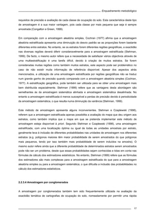 Enquadramento metodológico
17
requisitos de precisão e avaliação de cada classe de ocupação do solo. Esta característica deste tipo
de amostragem é a sua maior vantagem, pois cada classe por mais pequena que seja é sempre
amostrada (Congalton e Green, 1999).
Em comparação com a amostragem aleatória simples, Cochran (1977) afirma que a amostragem
aleatória estratificada apresenta uma diminuição do desvio padrão se as proporções forem bastante
diferentes entre estratos. No entanto, se os estratos forem diferentes regiões geográficas, a exactidão
nas diversas regiões deverá diferir consideravelmente para a amostragem estratificada (Stehman,
1999). De facto, o mesmo autor refere que a necessidade de satisfazer vários objectivos através de
uma multiestratificação é uma tarefa difícil, devido à criação de muitos estratos. Se forem
consideradas muitas regiões como também muitos estratos, este aspecto pode ser problemático no
caso de não existir muita informação de referência disponível. Apesar dos aspectos atrás
mencionados, a utilização de uma amostragem estratificada por regiões geográficas não se traduz
num grande ganho de precisão quando comparada com a amostragem aleatória simples (Cochran,
1977). A estratificação geográfica, pode também ser utilizada para se obter uma amostragem mais
bem distribuída espacialmente. Stehman (1999) refere que as vantagens desta abordagem são
semelhantes às da amostragem sistemática alinhada e amostragem sistemática desalinhada. No
entanto a amostragem estratificada é menos susceptível a perdas de precisão devido à periodicidade
da amostragem sistemática, o que resulta numa diminuição da variância (Stehman, 1999).
Este método de amostragem apresenta alguns inconvenientes. Stehman e Czaplewski (1998),
referem que a amostragem estratificada apenas possibilita a avaliação do mapa que deu origem aos
estratos, como também implica que o mapa em que se pretenda implementar este método de
amostragem esteja disponível à priori. Segundo Stehman e Czaplewski (1998), uma amostragem
estratificada, com uma localização óptima ou igual de todas as unidades amostrais por estrato,
geralmente leva à inclusão de diferentes probabilidades nas unidades de amostragem nos diferentes
estratos (e.g. polígonos maiores têm maior probabilidade de serem amostrados do que polígonos
mais pequenos, tendo por isso também mais probabilidade de serem incluídos na amostra). O
mesmo autor refere ainda que a diferente probabilidade de determinados estratos serem amostrados
pode não ser um problema, desde que essas probabilidades sejam conhecidas e tidas em conta nas
fórmulas de cálculo dos estimadores estatísticos. No entanto, Stehman (1999) refere que as fórmulas
dos estimadores são mais complexas para a amostragem estratificada do que para a amostragem
aleatória simples ou para a amostragem sistemática, o que dificulta a inclusão das probabilidades no
cálculo dos estimadores estatísticos.
2.2.3.4 Amostragem por conglomerados
A amostragem por conglomerados também tem sido frequentemente utilizada na avaliação da
exactidão temática de cartografias de ocupação do solo, nomeadamente por permitir uma rápida
 