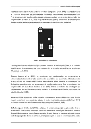 Enquadramento metodológico
18
recolha de informação em muitas unidades amostrais (Congalton e Green, 1999). Segundo Sarndal et
al. (1992), na amostragem por conglomerados a população é agrupada em sub-populações (Figura
7). A amostragem por conglomerados agrupa unidades amostrais em conjuntos, denominados por
conglomerados (Caetano et al., 2006). Segundo Mata et al. (2004), esta técnica de amostragem é
utilizada quando a informação sobre todas as unidades do universo não está disponível.
Figura 7. Amostragem por conglomerados.
Os conglomerados são denominados por unidades primárias de amostragem (UPA), e as unidades
estatísticas ou de amostragem que os constituem são as unidades secundárias de amostragem
(USA) (Mata et al., 2006).
Segundo Caetano et al. (2006), na amostragem por conglomerados, um conglomerado é
seleccionado aleatoriamente e todos os elementos secundários são examinados. Alternativamente,
as USA podem ser também seleccionadas aleatoriamente. Estes métodos de amostragem são
designados respectivamente, por amostragem de conglomerados numa fase e amostragem por
conglomerados em duas fases (Caetano et al., 2006). Ambos os métodos de amostragem por
conglomerados têm sido implementados na avaliação da exactidão de cartografias de ocupação do
solo (Strahler et al., 2006).
Neste método de amostragem a UPA utilizada, é muitas vezes a área definida pelo limite de uma
imagem aérea, tendo como objectivo a redução de custos inerentes às deslocações (Stehman, 2001),
ou também poderão ser utilizados blocos de 3x3 ou 5x5 pixels (Stehman, 1999).
De facto, segundo Strahler et al. (2006), a utilização de uma amostragem por conglomerados deve-se
ao seu menor custo quando comparada com outros métodos de amostragem utilizados na avaliação
da exactidão temática de cartografias de ocupação do solo. Agrupar os pixels de referência reduz o
custo de aquisição dos dados de referência, o tempo de viagem no caso de serem necessárias visitas
 