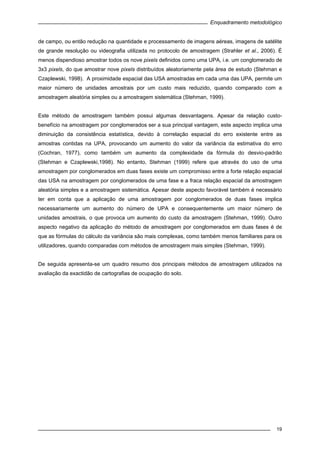Enquadramento metodológico
19
de campo, ou então redução na quantidade e processamento de imagens aéreas, imagens de satélite
de grande resolução ou videografia utilizada no protocolo de amostragem (Strahler et al., 2006). É
menos dispendioso amostrar todos os nove pixels definidos como uma UPA, i.e. um conglomerado de
3x3 pixels, do que amostrar nove pixels distribuídos aleatoriamente pela área de estudo (Stehman e
Czaplewski, 1998). A proximidade espacial das USA amostradas em cada uma das UPA, permite um
maior número de unidades amostrais por um custo mais reduzido, quando comparado com a
amostragem aleatória simples ou a amostragem sistemática (Stehman, 1999).
Este método de amostragem também possui algumas desvantagens. Apesar da relação custo-
benefício na amostragem por conglomerados ser a sua principal vantagem, este aspecto implica uma
diminuição da consistência estatística, devido à correlação espacial do erro existente entre as
amostras contidas na UPA, provocando um aumento do valor da variância da estimativa do erro
(Cochran, 1977), como também um aumento da complexidade da fórmula do desvio-padrão
(Stehman e Czaplewski,1998). No entanto, Stehman (1999) refere que através do uso de uma
amostragem por conglomerados em duas fases existe um compromisso entre a forte relação espacial
das USA na amostragem por conglomerados de uma fase e a fraca relação espacial da amostragem
aleatória simples e a amostragem sistemática. Apesar deste aspecto favorável também é necessário
ter em conta que a aplicação de uma amostragem por conglomerados de duas fases implica
necessariamente um aumento do número de UPA e consequentemente um maior número de
unidades amostrais, o que provoca um aumento do custo da amostragem (Stehman, 1999). Outro
aspecto negativo da aplicação do método de amostragem por conglomerados em duas fases é de
que as fórmulas do cálculo da variância são mais complexas, como também menos familiares para os
utilizadores, quando comparadas com métodos de amostragem mais simples (Stehman, 1999).
De seguida apresenta-se um quadro resumo dos principais métodos de amostragem utilizados na
avaliação da exactidão de cartografias de ocupação do solo.
 