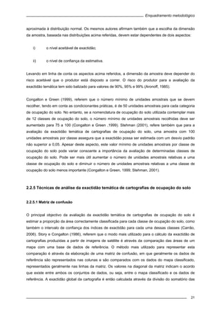 Enquadramento metodológico
21
aproximada à distribuição normal. Os mesmos autores afirmam também que a escolha da dimensão
da amostra, baseada nas distribuições acima referidas, devem estar dependentes de dois aspectos:
i) o nível aceitável de exactidão;
ii) o nível de confiança da estimativa.
Levando em linha de conta os aspectos acima referidos, a dimensão da amostra deve depender do
risco aceitável que o produtor está disposto a correr. O risco do produtor para a avaliação da
exactidão temática tem sido balizado para valores de 90%, 95% e 99% (Aronoff, 1985).
Congalton e Green (1999), referem que o número mínimo de unidades amostrais que se devem
recolher, tendo em conta as condicionantes práticas, é de 50 unidades amostrais para cada categoria
de ocupação do solo. No entanto, se a nomenclatura de ocupação do solo utilizada contemplar mais
de 12 classes de ocupação do solo, o número mínimo de unidades amostrais recolhidas deve ser
aumentado para 75 a 100 (Congalton e Green ,1999). Stehman (2001), refere também que para a
avaliação da exactidão temática de cartografias de ocupação do solo, uma amostra com 100
unidades amostrais por classe assegura que a exactidão possa ser estimada com um desvio padrão
não superior a 0,05. Apesar deste aspecto, este valor mínimo de unidades amostrais por classe de
ocupação do solo pode variar consoante a importância da avaliação de determinadas classes de
ocupação do solo. Pode ser mais útil aumentar o número de unidades amostrais relativas a uma
classe de ocupação do solo e diminuir o número de unidades amostrais relativas a uma classe de
ocupação do solo menos importante (Congalton e Green, 1999; Stehman, 2001).
2.2.5 Técnicas de análise da exactidão temática de cartografias de ocupação do solo
2.2.5.1 Matriz de confusão
O principal objectivo da avaliação da exactidão temática de cartografias de ocupação do solo é
estimar a proporção da área correctamente classificada para cada classe de ocupação do solo, como
também o intervalo de confiança dos índices de exactidão para cada uma dessas classes (Carrão,
2006). Story e Congalton (1986), referem que o modo mais utilizado para o cálculo da exactidão de
cartografias produzidas a partir de imagens de satélite é através da comparação das áreas de um
mapa com uma base de dados de referência. O método mais utilizado para representar esta
comparação é através da elaboração de uma matriz de confusão, em que geralmente os dados de
referência são representados nas colunas e são comparados com os dados do mapa classificado,
representados geralmente nas linhas da matriz. Os valores na diagonal da matriz indicam o acordo
que existe entre ambos os conjuntos de dados, ou seja, entre o mapa classificado e os dados de
referência. A exactidão global da cartografia é então calculada através da divisão do somatório das
 
