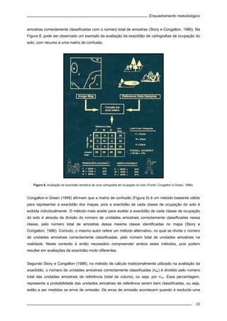 Enquadramento metodológico
22
amostras correctamente classificadas com o número total de amostras (Story e Congalton, 1986). Na
Figura 8, pode ser observado um exemplo da avaliação da exactidão de cartografias de ocupação do
solo, com recurso a uma matriz de confusão.
Figura 8. Avaliação da exactidão temática de uma cartografia de ocupação do solo (Fonte: Congalton e Green, 1999).
Congalton e Green (1999) afirmam que a matriz de confusão (Figura 9) é um método bastante válido
para representar a exactidão dos mapas, pois a exactidão de cada classe de ocupação do solo é
exibida individualmente. O método mais aceite para avaliar a exactidão de cada classe de ocupação
do solo é através da divisão do número de unidades amostrais correctamente classificadas nessa
classe, pelo número total de amostras dessa mesma classe identificadas no mapa (Story e
Congalton, 1986). Contudo, o mesmo autor refere um método alternativo, no qual se divide o número
de unidades amostrais correctamente classificadas, pelo número total de unidades amostrais na
realidade. Neste contexto é então necessário compreender ambos estes métodos, pois podem
resultar em avaliações da exactidão muito diferentes.
Segundo Story e Congalton (1986), no método de cálculo tradicionalmente utilizado na avaliação da
exactidão, o número de unidades amostrais correctamente classificadas (nkk) é dividido pelo número
total das unidades amostrais de referência (total da coluna), ou seja, por n+k. Essa percentagem,
representa a probabilidade das unidades amostrais de referência serem bem classificadas, ou seja,
estão a ser medidos os erros de omissão. Os erros de omissão acontecem quando é excluída uma
 
