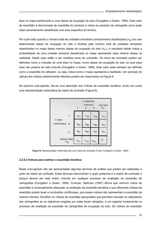 Enquadramento metodológico
23
área no mapa pertencente a uma classe de ocupação do solo (Congalton e Green, 1999). Este valor
de exactidão é denominado de exactidão do produtor e indica ao produtor da cartografia como pode
estar correctamente classificada uma área especifica do terreno.
Por outro lado quando o número total de unidades amostrais correctamente classificadas (nkk) de uma
determinada classe de ocupação do solo é dividida pelo número total de unidades amostrais
classificadas no mapa dessa mesma classe de ocupação do solo (nk+), o resultado obtido indica a
probabilidade de uma unidade amostral classificada no mapa representar essa mesma classe na
realidade. Neste caso estão a ser medidos erros de comissão. Os erros de comissão podem ser
definidos como a inclusão de uma área no mapa, numa classe de ocupação do solo na qual essa
área não poderia ter sido incluída (Congalton e Green, 1999). Este valor pode também ser definido
como a exactidão do utilizador, ou seja, indica como o mapa representa a realidade. Um exemplo do
cálculo dos índices anteriormente referidos podem ser observados na Figura 8.
No próximo sub-capítulo, faz-se uma descrição dos índices de exactidão temática, tendo em conta
uma representação matemática da matriz de confusão (Figura 9).
Figura 9. Representação matemática de uma matriz de confusão (Fonte: Congalton e Green, 1999).
2.2.5.2 Índices para estimar a exactidão temática
Neste sub-capítulo irão ser apresentadas algumas técnicas de análise que podem ser realizadas a
partir da matriz de confusão. Estas técnicas demonstram o quão poderosa é a matriz de confusão e
porque deverá ser esta matriz incluída em qualquer processo de avaliação da exactidão de
cartografias (Congalton e Green, 1999). Contudo, Stehman (1997) afirma que nenhum índice de
exactidão é universalmente adequado na avaliação da exactidão temática e que diferentes índices de
exactidão podem levar a conclusões conflituosas, pois esses índices não representam a exactidão da
mesma maneira. Escolher os índices de exactidão apropriados que permitam elucidar os utilizadores
das cartografias se os objectivos exigidos por estes foram atingidos, é um aspecto fundamental no
processo de avaliação da exactidão de cartografias de ocupação do solo. Os índices de exactidão
 