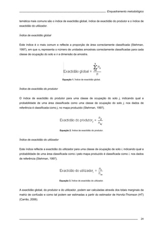 Enquadramento metodológico
24
temática mais comuns são o índice de exactidão global, índice de exactidão do produtor e o índice de
exactidão do utilizador.
Índice de exactidão global
Este índice é o mais comum e reflecte a proporção de área correctamente classificada (Stehman,
1997), em que nii representa o número de unidades amostrais correctamente classificadas para cada
classe de ocupação do solo e n a dimensão da amostra.
Equação 1. Índice de exactidão global.
Índice de exactidão do produtor
O índice de exactidão do produtor para uma classe de ocupação do solo j, indicando qual a
probabilidade de uma área classificada como uma classe de ocupação do solo j, nos dados de
referência é classificada como j, no mapa produzido (Stehman, 1997).
Equação 2. Índice de exactidão do produtor.
Índice de exactidão do utilizador
Este índice reflecte a exactidão do utilizador para uma classe de ocupação de solo i, indicando qual a
probabilidade de uma área classificada como i pelo mapa produzido é classificada como i, nos dados
de referência (Stehman, 1997).
Equação 3. Índice de exactidão do utilizador.
A exactidão global, do produtor e do utilizador, podem ser calculadas através dos totais marginais da
matriz de confusão e como tal podem ser estimadas a partir do estimador de Horvitz-Thomson (HT)
(Carrão, 2006).
 
