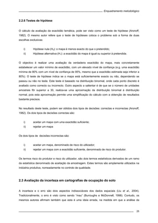 Enquadramento metodológico
25
2.2.6 Testes de hipótese
O cálculo da avaliação da exactidão temática, pode ser visto como um teste de hipótese (Aronoff,
1982). O mesmo autor refere que o teste de hipóteses coloca o problema sob a forma de duas
escolhas exclusivas:
i) Hipótese nula (H0): o mapa é menos exacto do que o pretendido;
ii) Hipótese alternativa (H1): a exactidão do mapa é igual ou superior à pretendida.
O objectivo é realizar uma avaliação da verdadeira exactidão do mapa, mais concretamente
estabelecer um valor mínimo de exactidão, com um elevado nível de confiança (e.g. uma exactidão
mínima de 80% com um nível de confiança de 95%, mesmo que a exactidão estimada seja inferior a
80%). O teste de hipótese indica se o mapa está suficientemente exacto ou não, dependendo se
passou ou não no teste. Este teste é baseado na distribuição binomial, onde cada ponto discreto é
avaliado como correcto ou incorrecto. Outro aspecto a salientar é de que se o número de unidades
amostrais fôr superior a 30, realiza-se uma aproximação da distribuição binomial à distribuição
normal, pois esta aproximação permite uma simplificação do cálculo com a obtenção de resultados
bastante precisos.
No resultado deste teste, podem ser obtidos dois tipos de decisões: correctas e incorrectas (Aronoff,
1982). Os dois tipos de decisões correctas são:
i) aceitar um mapa com uma exactidão suficiente;
ii) rejeitar um mapa
Os dois tipos de decisões incorrectas são:
i) aceitar um mapa, denominado de risco do utilizador;
ii) rejeitar um mapa com a exactidão suficiente, denominado de risco do produtor.
Os termos risco do produtor e risco do utilizador, são dois termos estatísticos derivados de um ramo
da estatística denominado de aceitação da amostragem. Estes termos são amplamente utilizados na
indústria produtiva, nomeadamente no controlo de qualidade.
2.3 Avaliação da incerteza em cartografias de ocupação do solo
A incerteza e o erro são dois aspectos indissociáveis dos dados espaciais (Liu et al., 2004).
Tradicionalmente, o erro é visto como sendo “mau” (Burroughs e McDonnell, 1998). Contudo, os
mesmos autores afirmam também que esta é uma ideia errada, na medida em que a análise da
 