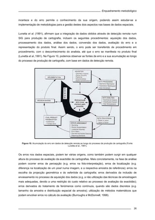 Enquadramento metodológico
26
incerteza e do erro permite o conhecimento da sua origem, podendo assim estudar-se a
implementação de metodologias para a gestão destes dois aspectos nas bases de dados espaciais.
Lunetta et al. (1991), afirmam que a integração de dados obtidos através de detecção remota num
SIG para produção de cartografia, incluem os seguintes procedimentos: aquisição dos dados,
processamento dos dados, análise dos dados, conversão dos dados, avaliação do erro e a
representação do produto final. Assim sendo, o erro pode ser transferido de procedimento em
procedimento, com o desconhecimento do analista, até que o erro se manifesta no produto final
(Lunetta et al.,1991). Na Figura 10, podemos observar as fontes de erro e a sua acumulação ao longo
do processo de produção de cartografia, com base em dados de detecção remota.
Figura 10. Acumulação do erro em dados de detecção remota ao longo do processo de produção de cartografia (Fonte:
Lunetta et al., 1991).
Os erros nos dados espaciais, podem ter várias origens, como também podem surgir em qualquer
altura do processo de avaliação da exactidão de cartografias. Mais concretamente, na fase de análise
podem ocorrer erros de percepção (e.g. erros na foto-interpretação), erros de localização (e.g.
diferença na localização de um pixel numa imagem, e a respectiva amostra de referência); erros na
escolha da projecção geométrica e do esferóide da cartografia; erros derivados da inclusão de
enviesamento no processo de aquisição dos dados (e.g. a não utilização das técnicas de amostragem
mais adequadas, devido a uma restrição do custo relativo ao processo de avaliação da exactidão);
erros derivados do tratamento de fenómenos como contínuos, quando são dados discretos (e.g.
tamanho da amostra e distribuição espacial da amostra); utilização de métodos matemáticos que
podem envolver erros no cálculo da avaliação (Burroughs e McDonnell, 1998).
 