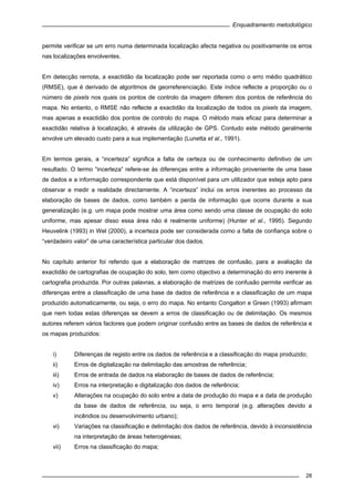 Enquadramento metodológico
28
permite verificar se um erro numa determinada localização afecta negativa ou positivamente os erros
nas localizações envolventes.
Em detecção remota, a exactidão da localização pode ser reportada como o erro médio quadrático
(RMSE), que é derivado de algoritmos de georreferenciação. Este índice reflecte a proporção ou o
número de pixels nos quais os pontos de controlo da imagem diferem dos pontos de referência do
mapa. No entanto, o RMSE não reflecte a exactidão da localização de todos os pixels da imagem,
mas apenas a exactidão dos pontos de controlo do mapa. O método mais eficaz para determinar a
exactidão relativa à localização, é através da utilização de GPS. Contudo este método geralmente
envolve um elevado custo para a sua implementação (Lunetta et al., 1991).
Em termos gerais, a “incerteza” significa a falta de certeza ou de conhecimento definitivo de um
resultado. O termo “incerteza” refere-se às diferenças entre a informação proveniente de uma base
de dados e a informação correspondente que está disponível para um utilizador que esteja apto para
observar e medir a realidade directamente. A “incerteza” inclui os erros inerentes ao processo da
elaboração de bases de dados, como também a perda de informação que ocorre durante a sua
generalização (e.g. um mapa pode mostrar uma área como sendo uma classe de ocupação do solo
uniforme, mas apesar disso essa área não é realmente uniforme) (Hunter et al., 1995). Segundo
Heuvelink (1993) in Wel (2000), a incerteza pode ser considerada como a falta de confiança sobre o
“verdadeiro valor” de uma característica particular dos dados.
No capítulo anterior foi referido que a elaboração de matrizes de confusão, para a avaliação da
exactidão de cartografias de ocupação do solo, tem como objectivo a determinação do erro inerente à
cartografia produzida. Por outras palavras, a elaboração de matrizes de confusão permite verificar as
diferenças entre a classificação de uma base de dados de referência e a classificação de um mapa
produzido automaticamente, ou seja, o erro do mapa. No entanto Congalton e Green (1993) afirmam
que nem todas estas diferenças se devem a erros de classificação ou de delimitação. Os mesmos
autores referem vários factores que podem originar confusão entre as bases de dados de referência e
os mapas produzidos:
i) Diferenças de registo entre os dados de referência e a classificação do mapa produzido;
ii) Erros de digitalização na delimitação das amostras de referência;
iii) Erros de entrada de dados na elaboração de bases de dados de referência;
iv) Erros na interpretação e digitalização dos dados de referência;
v) Alterações na ocupação do solo entre a data de produção do mapa e a data de produção
da base de dados de referência, ou seja, o erro temporal (e.g. alterações devido a
incêndios ou desenvolvimento urbano);
vi) Variações na classificação e delimitação dos dados de referência, devido à inconsistência
na interpretação de áreas heterogéneas;
vii) Erros na classificação do mapa;
 