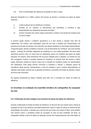 Enquadramento metodológico
29
viii) Erros na delimitação das classes de ocupação do solo no mapa.
Segundo Goodchild et al. (1993), existem três formas de abordar a incerteza em bases de dados
espaciais:
i) ocultar qualquer tipo de referência à incerteza;
ii) inclusão de um índice(s) ou descritor(es) que quantifique a incerteza e seja
disponibilizado aos utilizadores das bases de dados;
iii) produzir amostras dos vários mapas produzidos e mostrar uma escala de incerteza para
os vários mapas.
A primeira opção aborda o problema ignorando-o e é sem dúvida a solução mais fácil de
implementar. No entanto, esta abordagem pode pôr em risco a decisão dos intervenientes nos
processos de tomada de decisão, pois estes têm que decidir baseados na informação disponibilizada.
A segunda opção, aborda o problema, incluindo o uso de descritores da “incerteza”, tais como bandas
épsilon, matrizes de confusão, diagramas de confiança ou o erro médio quadrático. De facto estes
descritores servem como um aviso para os utilizadores acerca da incerteza das bases de dados
espaciais. No entanto, estes descritores são de pouca utilidade para o utilizador, na medida em que
não conseguem mostrar a variação espacial da “incerteza” no produto final. Na terceira e última
opção, diferentes versões do mesmo mapa com a inclusão da “incerteza” podem ser apresentadas
aos utilizadores. Esta opção permite comunicar a incerteza e “educar” o utilizador acerca da
importância deste assunto. Apresentando o nível de incerteza a que o produto disponibilizado ao
utilizador está sujeito, permite que os agentes envolvidos no processo de tomada de decisão o façam
de forma mais consciente.
De seguida apresentam-se alguns métodos para lidar com a incerteza em bases de dados de
referência.
2.4 Incerteza na avaliação da exactidão temática de cartografias de ocupação
do solo
2.4.1 Atribuição de dois códigos nas amostras de bases de dados de referência
Durante a elaboração de bases de dados de referência, os técnicos têm que decidir qual a classe de
ocupação do solo a que pertence uma determinada área, seja em visitas de campo ou através de foto
interpretação. No entanto, a decisão que o técnico tem que tomar nem sempre é fácil, como também
nem sempre traduz a verdadeira classe de ocupação do solo da área analisada. De facto, as
cartografias obtidas a partir de dados de detecção remota, têm frequentemente mais informação do
 