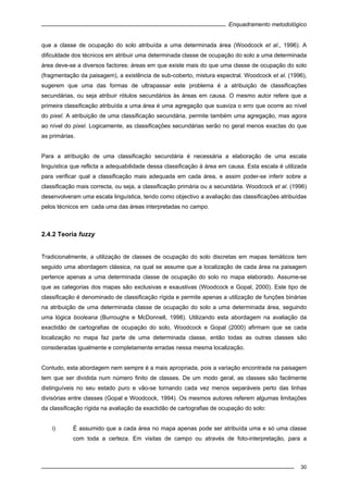 Enquadramento metodológico
30
que a classe de ocupação do solo atribuída a uma determinada área (Woodcock et al., 1996). A
dificuldade dos técnicos em atribuir uma determinada classe de ocupação do solo a uma determinada
área deve-se a diversos factores: áreas em que existe mais do que uma classe de ocupação do solo
(fragmentação da paisagem), a existência de sub-coberto, mistura espectral. Woodcock et al. (1996),
sugerem que uma das formas de ultrapassar este problema é a atribuição de classificações
secundárias, ou seja atribuir rótulos secundários às áreas em causa. O mesmo autor refere que a
primeira classificação atribuída a uma área é uma agregação que suaviza o erro que ocorre ao nível
do pixel. A atribuição de uma classificação secundária, permite também uma agregação, mas agora
ao nível do pixel. Logicamente, as classificações secundárias serão no geral menos exactas do que
as primárias.
Para a atribuição de uma classificação secundária é necessária a elaboração de uma escala
linguística que reflicta a adequabilidade dessa classificação à área em causa. Esta escala é utilizada
para verificar qual a classificação mais adequada em cada área, e assim poder-se inferir sobre a
classificação mais correcta, ou seja, a classificação primária ou a secundária. Woodcock et al. (1996)
desenvolveram uma escala linguística, tendo como objectivo a avaliação das classificações atribuídas
pelos técnicos em cada uma das áreas interpretadas no campo.
2.4.2 Teoria fuzzy
Tradicionalmente, a utilização de classes de ocupação do solo discretas em mapas temáticos tem
seguido uma abordagem clássica, na qual se assume que a localização de cada área na paisagem
pertence apenas a uma determinada classe de ocupação do solo no mapa elaborado. Assume-se
que as categorias dos mapas são exclusivas e exaustivas (Woodcock e Gopal, 2000). Este tipo de
classificação é denominado de classificação rígida e permite apenas a utilização de funções binárias
na atribuição de uma determinada classe de ocupação do solo a uma determinada área, seguindo
uma lógica booleana (Burroughs e McDonnell, 1998). Utilizando esta abordagem na avaliação da
exactidão de cartografias de ocupação do solo, Woodcock e Gopal (2000) afirmam que se cada
localização no mapa faz parte de uma determinada classe, então todas as outras classes são
consideradas igualmente e completamente erradas nessa mesma localização.
Contudo, esta abordagem nem sempre é a mais apropriada, pois a variação encontrada na paisagem
tem que ser dividida num número finito de classes. De um modo geral, as classes são facilmente
distinguíveis no seu estado puro e vão-se tornando cada vez menos separáveis perto das linhas
divisórias entre classes (Gopal e Woodcock, 1994). Os mesmos autores referem algumas limitações
da classificação rígida na avaliação da exactidão de cartografias de ocupação do solo:
i) É assumido que a cada área no mapa apenas pode ser atribuída uma e só uma classe
com toda a certeza. Em visitas de campo ou através de foto-interpretação, para a
 