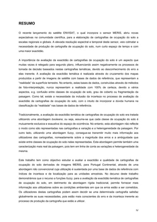 IV
RESUMO
O recente lançamento do satélite ENVISAT, o qual incorpora o sensor MERIS, abriu novas
expectativas na comunidade científica, para a elaboração de cartografias de ocupação do solo a
escalas regionais e globais. A elevada resolução espectral e temporal deste sensor, veio colmatar a
necessidade de produção de cartografia de ocupação do solo, num curto espaço de tempo e com
uma maior exactidão.
A importância da avaliação da exactidão de cartografias de ocupação do solo é um aspecto que
muitas vezes é relegado para segundo plano, influenciando assim negativamente os processos de
tomada de decisão baseados nestas cartografias temáticas, devido ao desconhecimento do erro a
elas inerente. A avaliação da exactidão temática é realizada através do cruzamento dos mapas
produzidos a partir de imagens de satélite com bases de dados de referência, que representam a
“realidade” da superfície terrestre. No entanto, estas bases de dados, construídas através de métodos
de foto-interpretação, nunca representam a realidade com 100% de certeza, devido a vários
aspectos, e.g. confusão entre classes de ocupação de solo, grau de coberto ou fragmentação da
paisagem. Como tal, existe a necessidade da inclusão da incerteza no processo de avaliação da
exactidão de cartografias de ocupação do solo, com o intuito de incorporar a dúvida humana na
classificação da “realidade” nas bases de dados de referência.
Tradicionalmente, a avaliação da exactidão temática de cartografias de ocupação do solo era tratada
utilizando uma abordagem booleana, ou seja, assume-se que cada classe de ocupação do solo é
mutuamente exclusiva e exaustiva do espaço de ocorrência. No entanto, esta abordagem não reflecte
o modo como são representadas nas cartografias a variação e a heterogeneidade da paisagem. Por
outro lado, utilizando uma abordagem fuzzy, consegue-se transmitir muito mais informação aos
utilizadores das cartografias, nomeadamente sobre a magnitude dos erros e a ambiguidade que
existe entre classes de ocupação do solo nelas representadas. Esta abordagem permite também uma
caracterização mais real da paisagem, pois tem em linha de conta as variações e heterogeneidade da
mesma.
Este trabalho tem como objectivo estudar e avaliar a exactidão e qualidade de cartografias de
ocupação do solo derivadas de imagens MERIS, para Portugal Continental, através de uma
abordagem não convencional cuja utilização é sustentada por uma base de dados de referência com
índices de incerteza e de localização para as unidades amostrais. No decurso deste trabalho
demonstrámos que o recurso a funções fuzzy, para a avaliação da exactidão temática de cartografias
de ocupação do solo, em detrimento da abordagem rígida tradicional, permite fornecer mais
informação aos utilizadores sobre as condições ambientais em que os erros estão a ser cometidos.
Os utilizadores destas cartografias podem assim decidir se uma determinada cartografia satisfaz
globalmente as suas necessidades, pois estão mais conscientes do erro e da incerteza inerente ao
processo de produção da cartografia que estão a utilizar.
 