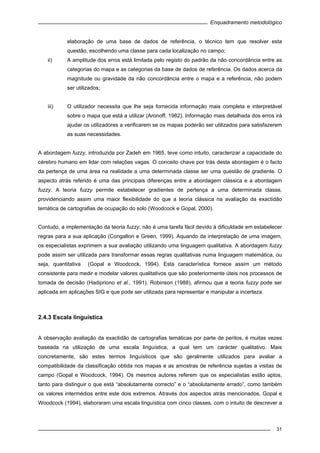 Enquadramento metodológico
31
elaboração de uma base de dados de referência, o técnico tem que resolver esta
questão, escolhendo uma classe para cada localização no campo;
ii) A amplitude dos erros está limitada pelo registo do padrão da não concordância entre as
categorias do mapa e as categorias da base de dados de referência. Os dados acerca da
magnitude ou gravidade da não concordância entre o mapa e a referência, não podem
ser utilizados;
iii) O utilizador necessita que lhe seja fornecida informação mais completa e interpretável
sobre o mapa que está a utilizar (Aronoff, 1982). Informação mais detalhada dos erros irá
ajudar os utilizadores a verificarem se os mapas poderão ser utilizados para satisfazerem
as suas necessidades.
A abordagem fuzzy, introduzida por Zadeh em 1965, teve como intuito, caracterizar a capacidade do
cérebro humano em lidar com relações vagas. O conceito chave por trás desta abordagem é o facto
da pertença de uma área na realidade a uma determinada classe ser uma questão de gradiente. O
aspecto atrás referido é uma das principais diferenças entre a abordagem clássica e a abordagem
fuzzy. A teoria fuzzy permite estabelecer gradientes de pertença a uma determinada classe,
providenciando assim uma maior flexibilidade do que a teoria clássica na avaliação da exactidão
temática de cartografias de ocupação do solo (Woodcock e Gopal, 2000).
Contudo, a implementação da teoria fuzzy, não é uma tarefa fácil devido à dificuldade em estabelecer
regras para a sua aplicação (Congalton e Green, 1999). Aquando da interpretação de uma imagem,
os especialistas exprimem a sua avaliação utilizando uma linguagem qualitativa. A abordagem fuzzy
pode assim ser utilizada para transformar essas regras qualitativas numa linguagem matemática, ou
seja, quantitativa (Gopal e Woodcock, 1994). Esta característica fornece assim um método
consistente para medir e modelar valores qualitativos que são posteriormente úteis nos processos de
tomada de decisão (Hadipriono et al., 1991). Robinson (1988), afirmou que a teoria fuzzy pode ser
aplicada em aplicações SIG e que pode ser utilizada para representar e manipular a incerteza.
2.4.3 Escala linguística
A observação avaliação da exactidão de cartografias temáticas por parte de peritos, é muitas vezes
baseada na utilização de uma escala linguística, a qual tem um carácter qualitativo. Mais
concretamente, são estes termos linguísticos que são geralmente utilizados para avaliar a
compatibilidade da classificação obtida nos mapas e as amostras de referência sujeitas a visitas de
campo (Gopal e Woodcock, 1994). Os mesmos autores referem que os especialistas estão aptos,
tanto para distinguir o que está “absolutamente correcto” e o “absolutamente errado”, como também
os valores intermédios entre este dois extremos. Através dos aspectos atrás mencionados, Gopal e
Woodcock (1994), elaboraram uma escala linguística com cinco classes, com o intuito de descrever a
 