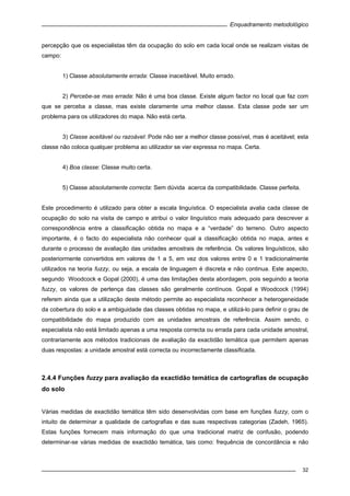 Enquadramento metodológico
32
percepção que os especialistas têm da ocupação do solo em cada local onde se realizam visitas de
campo:
1) Classe absolutamente errada: Classe inaceitável. Muito errado.
2) Percebe-se mas errada: Não é uma boa classe. Existe algum factor no local que faz com
que se perceba a classe, mas existe claramente uma melhor classe. Esta classe pode ser um
problema para os utilizadores do mapa. Não está certa.
3) Classe aceitável ou razoável: Pode não ser a melhor classe possível, mas é aceitável; esta
classe não coloca qualquer problema ao utilizador se vier expressa no mapa. Certa.
4) Boa classe: Classe muito certa.
5) Classe absolutamente correcta: Sem dúvida acerca da compatibilidade. Classe perfeita.
Este procedimento é utilizado para obter a escala linguística. O especialista avalia cada classe de
ocupação do solo na visita de campo e atribui o valor linguístico mais adequado para descrever a
correspondência entre a classificação obtida no mapa e a “verdade” do terreno. Outro aspecto
importante, é o facto do especialista não conhecer qual a classificação obtida no mapa, antes e
durante o processo de avaliação das unidades amostrais de referência. Os valores linguísticos, são
posteriormente convertidos em valores de 1 a 5, em vez dos valores entre 0 e 1 tradicionalmente
utilizados na teoria fuzzy, ou seja, a escala de linguagem é discreta e não continua. Este aspecto,
segundo Woodcock e Gopal (2000), é uma das limitações desta abordagem, pois seguindo a teoria
fuzzy, os valores de pertença das classes são geralmente contínuos. Gopal e Woodcock (1994)
referem ainda que a utilização deste método permite ao especialista reconhecer a heterogeneidade
da cobertura do solo e a ambiguidade das classes obtidas no mapa, e utilizá-lo para definir o grau de
compatibilidade do mapa produzido com as unidades amostrais de referência. Assim sendo, o
especialista não está limitado apenas a uma resposta correcta ou errada para cada unidade amostral,
contrariamente aos métodos tradicionais de avaliação da exactidão temática que permitem apenas
duas respostas: a unidade amostral está correcta ou incorrectamente classificada.
2.4.4 Funções fuzzy para avaliação da exactidão temática de cartografias de ocupação
do solo
Várias medidas de exactidão temática têm sido desenvolvidas com base em funções fuzzy, com o
intuito de determinar a qualidade de cartografias e das suas respectivas categorias (Zadeh, 1965).
Estas funções fornecem mais informação do que uma tradicional matriz de confusão, podendo
determinar-se várias medidas de exactidão temática, tais como: frequência de concordância e não
 