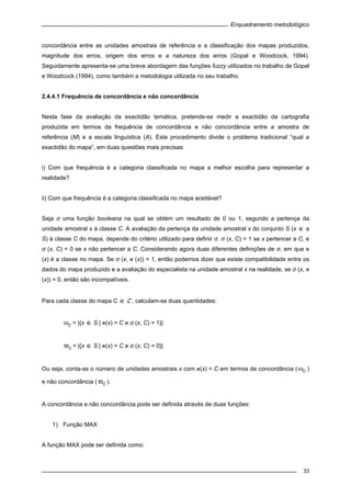 Enquadramento metodológico
33
concordância entre as unidades amostrais de referência e a classificação dos mapas produzidos,
magnitude dos erros, origem dos erros e a natureza dos erros (Gopal e Woodcock, 1994).
Seguidamente apresenta-se uma breve abordagem das funções fuzzy utilizados no trabalho de Gopal
e Woodcock (1994), como também a metodologia utilizada no seu trabalho.
2.4.4.1 Frequência de concordância e não concordância
Nesta fase da avaliação da exactidão temática, pretende-se medir a exactidão da cartografia
produzida em termos da frequência de concordância e não concordância entre a amostra de
referência (M) e a escala linguística (A). Este procedimento divide o problema tradicional “qual a
exactidão do mapa”, em duas questões mais precisas:
i) Com que frequência é a categoria classificada no mapa a melhor escolha para representar a
realidade?
ii) Com que frequência é a categoria classificada no mapa aceitável?
Seja σ uma função booleana na qual se obtém um resultado de 0 ou 1, segundo a pertença da
unidade amostral x à classe C. A avaliação da pertença da unidade amostral x do conjunto S (x ∈ a
S) à classe C do mapa, depende do critério utilizado para definir σ. σ (x, C) = 1 se x pertencer a C, e
σ (x, C) = 0 se x não pertencer a C. Considerando agora duas diferentes definições de σ, em que ‫א‬
(x) é a classe no mapa. Se σ (x, ‫א‬ (x)) = 1, então podemos dizer que existe compatibilidade entre os
dados do mapa produzido e a avaliação do especialista na unidade amostral x na realidade, se σ (x, ‫א‬
(x)) = 0, então são incompatíveis.
Para cada classe do mapa C ∈ C , calculam-se duas quantidades:
Cω = |{x ∈ S | ‫(א‬x) = C e σ (x, C) = 1}|
Cϖ = |{x ∈ S | ‫(א‬x) = C e σ (x, C) = 0}|
Ou seja, conta-se o número de unidades amostrais x com ‫(א‬x) = C em termos de concordância ( Cω )
e não concordância ( Cϖ ).
A concordância e não concordância pode ser definida através de duas funções:
1) Função MAX
A função MAX pode ser definida como:
 