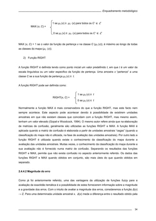Enquadramento metodológico
34
MAX (x, C) = 1 se o valor da função de pertença x na classe C (μC (x)), é máximo ao longo de todas
as classes do mapa (μC ‘ (x)).
2) Função RIGHT
A função RIGHT é definida tendo como ponto inicial um valor predefinido t, em que t é um valor da
escala linguística ou um valor especifico da função de pertença. Uma amostra x “pertence” a uma
classe C se a sua função de pertença μC (x) ≥ t.
A função RIGHT pode ser definida como:
Normalmente a função MAX é mais conservadora do que a função RIGHT, mas este facto nem
sempre acontece. Este aspecto pode acontecer devido à possibilidade de existirem unidades
amostrais em que não existam classes que coincidam com a função RIGHT, mas mesmo assim,
tenham um valor elevado (Gopal e Woodcock, 1994). O mesmo autor refere ainda que na elaboração
de matrizes de confusão, geralmente são utilizadas as funções RIGHT e MAX. A função MAX é
aplicada quando a matriz de confusão é elaborada a partir de unidades amostrais “cegas” (quando a
classificação do mapa não é utilizada, na fase de avaliação das unidades amostrais). Por outro lado a
função RIGHT é utilizada quando existe o conhecimento da classificação do mapa durante a
avaliação das unidades amostrais. Muitas vezes, o conhecimento da classificação do mapa durante a
sua avaliação não é fornecido numa matriz de confusão. Separando os resultados das funções
RIGHT e MAX, permite que não exista confusão no aspecto anteriormente referido. Os dados das
funções RIGHT e MAX quando obtidos em conjunto, são mais úteis do que quando obtidos em
separado.
2.4.4.2 Magnitude do erro
Como já foi anteriormente referido, uma das vantagens da utilização de funções fuzzy para a
avaliação da exactidão temática é a possibilidade de estes fornecerem informação sobre a magnitude
e a gravidade dos erros. Com o intuito de avaliar a magnitude dos erros, consideremos a função Δ(x)
→ Z. Para uma determinada unidade amostral x, Δ(x) mede a diferença entre o resultado obtido pela
1 se μC (x) ≥ t
RIGHT(x, C) =
0 se μC (x) ≤ t
1 se μC (x) ≥ μC ‘ (x) para todos os C’ ∈ C
MAX (x, C) =
0 se μC (x) ≤ μC ‘ (x) para todos os C’ ∈ C
 