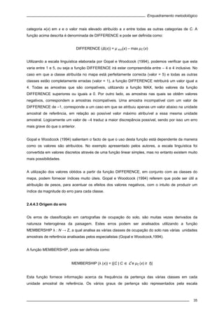 Enquadramento metodológico
35
categoria ‫(א‬x) em x e o valor mais elevado atribuído a x entre todas as outras categorias de C. A
função acima descrita é denominada de DIFFERENCE e pode ser definida como:
DIFFERENCE (Δ(x)) = μ ‫(א‬x)(x) – max μC (x)
Utilizando a escala linguística elaborada por Gopal e Woodcock (1994), podemos verificar que esta
varia entre 1 e 5, ou seja a função DIFFERENCE irá estar compreendida entre – 4 e 4 inclusive. No
caso em que a classe atribuída no mapa está perfeitamente correcta (valor = 5) e todas as outras
classes estão completamente erradas (valor = 1), a função DIFFERENCE retribuirá um valor igual a
4. Todas as amostras que são compatíveis, utilizando a função MAX, terão valores da função
DIFFERENCE superiores ou iguais a 0. Por outro lado, as amostras nas quais se obtêm valores
negativos, correspondem a amostras incompatíveis. Uma amostra incompatível com um valor de
DIFFERENCE de –1, corresponde a um caso em que se atribuiu apenas um valor abaixo na unidade
amostral de referência, em relação ao possível valor máximo atribuível a essa mesma unidade
amostral. Logicamente um valor de –4 traduz a maior discrepância possível, sendo por isso um erro
mais grave do que o anterior.
Gopal e Woodcock (1994) salientam o facto de que o uso desta função está dependente da maneira
como os valores são atribuídos. No exemplo apresentado pelos autores, a escala linguística foi
convertida em valores discretos através de uma função linear simples, mas no entanto existem muito
mais possibilidades.
A utilização dos valores obtidos a partir da função DIFFERENCE, em conjunto com as classes do
mapa, podem fornecer índices muito úteis. Gopal e Woodcock (1994) referem que pode ser útil a
atribuição de pesos, para acentuar os efeitos dos valores negativos, com o intuito de produzir um
índice da magnitude do erro para cada classe.
2.4.4.3 Origem do erro
Os erros de classificação em cartografias de ocupação do solo, são muitas vezes derivados da
natureza heterogénea da paisagem. Estes erros podem ser analisados utilizando a função
MEMBERSHIP λ : N → Z, a qual analisa as várias classes de ocupação do solo nas várias unidades
amostrais de referência analisadas pelos especialistas (Gopal e Woodcock,1994).
A função MEMBERSHIP, pode ser definida como:
MEMBERSHIP (λ (x)) = |{C | C ∈ C e μC (x) ≥ t}|
Esta função fornece informação acerca da frequência da pertença das várias classes em cada
unidade amostral de referência. Os vários graus de pertença são representados pela escala
 
