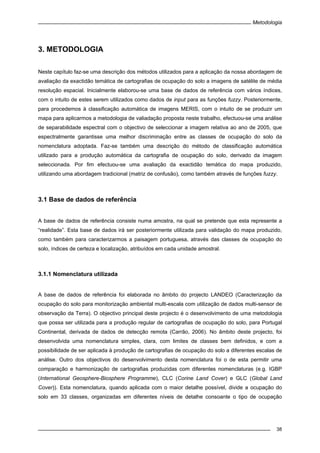 Metodologia
38
3. METODOLOGIA
Neste capítulo faz-se uma descrição dos métodos utilizados para a aplicação da nossa abordagem de
avaliação da exactidão temática de cartografias de ocupação do solo a imagens de satélite de média
resolução espacial. Inicialmente elaborou-se uma base de dados de referência com vários índices,
com o intuito de estes serem utilizados como dados de input para as funções fuzzy. Posteriormente,
para procedemos à classificação automática de imagens MERIS, com o intuito de se produzir um
mapa para aplicarmos a metodologia de valiadação proposta neste trabalho, efectuou-se uma análise
de separabilidade espectral com o objectivo de seleccionar a imagem relativa ao ano de 2005, que
espectralmente garantisse uma melhor discriminação entre as classes de ocupação do solo da
nomenclatura adoptada. Faz-se também uma descrição do método de classificação automática
utilizado para a produção automática da cartografia de ocupação do solo, derivado da imagem
seleccionada. Por fim efectuou-se uma avaliação da exactidão temática do mapa produzido,
utilizando uma abordagem tradicional (matriz de confusão), como também através de funções fuzzy.
3.1 Base de dados de referência
A base de dados de referência consiste numa amostra, na qual se pretende que esta represente a
“realidade”. Esta base de dados irá ser posteriormente utilizada para validação do mapa produzido,
como também para caracterizarmos a paisagem portuguesa, através das classes de ocupação do
solo, índices de certeza e localização, atribuídos em cada unidade amostral.
3.1.1 Nomenclatura utilizada
A base de dados de referência foi elaborada no âmbito do projecto LANDEO (Caracterização da
ocupação do solo para monitorização ambiental multi-escala com utilização de dados multi-sensor de
observação da Terra). O objectivo principal deste projecto é o desenvolvimento de uma metodologia
que possa ser utilizada para a produção regular de cartografias de ocupação do solo, para Portugal
Continental, derivada de dados de detecção remota (Carrão, 2006). No âmbito deste projecto, foi
desenvolvida uma nomenclatura simples, clara, com limites de classes bem definidos, e com a
possibilidade de ser aplicada à produção de cartografias de ocupação do solo a diferentes escalas de
análise. Outro dos objectivos do desenvolvimento desta nomenclatura foi o de esta permitir uma
comparação e harmonização de cartografias produzidas com diferentes nomenclaturas (e.g. IGBP
(International Geosphere-Biosphere Programme), CLC (Corine Land Cover) e GLC (Global Land
Cover)). Esta nomenclatura, quando aplicada com o maior detalhe possível, divide a ocupação do
solo em 33 classes, organizadas em diferentes níveis de detalhe consoante o tipo de ocupação
 