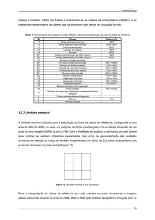 Metodologia
39
(Araújo e Caetano, 2006). Na Tabela 3 apresentam-se as classes da nomenclatura LANDEO, e as
respectivas percentagens de coberto que caracterizam cada classe de ocupação do solo.
Tabela 3. Nomenclatura de ocupação do solo LANDEO, utilizada na classificação da base de dados de referência.
ID Classe Coberto (%)
11 Áreas artificiais contínuas >80%
12 Áreas artificiais descontínuas 30%<>80%
21 Culturas de sequeiro >80%
22 Culturas de regadio >80%
23 Arrozais >80%
241 Culturas permanentes de folha perene >80%
242 Culturas permanentes de folha caduca >80%
25 Mosaico de áreas agrícolas
311 Floresta de folhosas fechada 40%<>100%
312 Floresta de folhosas aberta 15%<>40%
321 Floresta de resinosas fechada 40%<>100%
322 Floresta de resinosas aberta 15%<>40%
331 Floresta mista fechada 40%<>100%
332 Floresta mista aberta 15%<>40%
34 Vegetação arbustiva 15%<>100%
35 Vegetação herbácea 15%<>100%
36 Vegetação esparsa 4%<>15%
37 Mosaico de áreas com vegetação
38 Áreas ardidas 15%<>100%
41
Mosaico de áreas agrícolas/áreas de vegetação/áreas
artificiais
5 Zonas permanentemente alagadas
6 Solo nu <4%
7 Corpos de água
3.1.2 Unidade amostral
A unidade amostral utilizada para a elaboração da base de dados de referência, corresponde a uma
área de 300 por 300m, ou seja, um polígono de forma quadrangular com a mesma dimensão de um
pixel de uma imagem MERIS (Level 2 FR). Com a finalidade de analisar a vizinhança do pixel central
para verificar se existiam problemas relacionados com erros de geo-localização das unidades
amostrais em relação ao mapa, foi também implementado um bloco de 3x3 pixels, exactamente com
a mesma dimensão do pixel central (Figura 12).
Figura 12. Unidade amostral e sua vizinhança.
Para a interpretação da classe de referência em cada unidade amostral, recorreu-se a imagens
aéreas adquiridas durante os anos de 2004, 2005 e 2006 pelo Instituto Geográfico Português (IGP) e
 