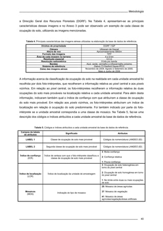 Metodologia
40
a Direcção Geral dos Recursos Florestais (DGRF). Na Tabela 4, apresentam-se as principais
características dessas imagens e no Anexo 3 pode ser observado um exemplo de cada classe de
ocupação do solo, utilizando as imagens mencionadas.
Tabela 4. Principais características das imagens aéreas utilizadas na elaboração da base de dados de referência.
Direitos de propriedade DGRF / IGP
Câmara Ultracam da Vexcel
Altura de voo Aproximadamente 5800m
Formato das imagens TIFF
Área de cada imagem no terreno 4 x 5 km
Resolução espacial 0,5 m
Resolução radiométrica 8 bits por banda
Bandas Azul, verde, vermelho e infravermelho próximo
Sistema de referência Datum 73 Hayford Gauss IPCC
Datas das imagens aéreas Novembro de 2004; Agosto e Setembro de 2005;
Maio e Junho de 2006
A informação acerca da classificação da ocupação do solo na realidade em cada unidade amostral foi
recolhida por dois foto-intérpretes, que recolheram a informação relativa ao pixel central e aos pixels
vizinhos. Em relação ao pixel central, os foto-intérpretes recolheram a informação relativa às duas
ocupações do solo mais prováveis na localização relativa a cada unidade amostral. Para além desta
informação, indicaram também qual o índice de confiança com que atribuíram a classe de ocupação
do solo mais provável. Em relação aos pixels vizinhos, os foto-intérpretes atribuíram um índice de
localização em relação à ocupação do solo predominante. Foi também indicado por parte do foto-
intérprete se a unidade amostral correspondia a uma classe de mosaico. Na Tabela 5, faz-se uma
descrição dos códigos e índices atribuídos a cada unidade amostral da base de dados de referência.
Tabela 5. Códigos e índices atribuídos a cada unidade amostral da base de dados de referência.
Campos da tabela
de atributos
Significado Atributos
LABEL 1 Classe de ocupação de solo mais provável Códigos da nomenclatura LANDEO (ID)
LABEL 2 Segunda classe de ocupação de solo mais provável Códigos da nomenclatura LANDEO (ID)
Índice de confiança
(ICR)
Índice de certeza com que o foto-intérprete classificou a
classe de ocupação de solo mais provável
3: Muita confiança
2: Confiança relativa
1: Pouca confiança
Índice de localização
(LCR)
Índice de localização da unidade de amostragem
3: Ocupação de solo heterogénea em
torno do pixel central
2: Ocupação de solo homogénea em torno
do pixel central
1: No limite entre duas ou mais ocupações
de solo
Mosaicos
(MOS)
Indicação do tipo de mosaico
25: Mosaico de áreas agrícolas
37: Mosaico de vegetação
41: Mosaico de áreas
agrícolas/vegetação/áreas artificiais
 