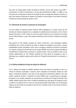 Metodologia
41
Para além da criação destes campos da tabela de atributos, criámos dois campos novos CMP 1
(Componente 1) e CMP 2 (Componente 2), os quais são semelhantes ao LABEL 1 e LABEL 2, mas
nos quais foram introduzidas as classes de ocupação do solo à excepção das classes de mosaico, ou
seja, foram apenas introduzidas as classes de ocupação do solo principais e secundárias, ignorando
se estávamos perante classes de mosaico ou não.
3.1.3 Dimensão da amostra e protocolo de amostragem
Tal como referido no segundo capítulo, Stehman (2001) estabeleceu um número mínimo de 100
amostras por classe para garantir que a avaliação da exactidão possa ser estimada com um desvio
padrão não superior a 0,05. Tendo em conta este aspecto definiu-se que a dimensão da amostra
seria de 1900 amostras, ou seja, 100 unidades amostrais por cada uma das 19 classes de ocupação
do solo.
Para garantir as 100 unidades amostrais por classe, recorremos a uma amostragem aleatória
estratificada com o intuito de garantir que todas as classes de ocupação do solo teriam a mesma
probabilidade de serem amostradas. Assim, para a concepção e desenho da amostra, foi produzido
um mapa de ocupação do solo derivado de uma imagem MERIS, recorrendo ao algoritmo da Máxima
Verosimilhança. Posteriormente, recorremos à extensão Hawth’s Tools do software ArcGis 9, para
recolher aleatoriamente as 100 unidades amostrais por cada classe de ocupação do solo. A
distribuição das unidades amostrais pelo território de Portugal Continental pode ser observada no
Anexo 4.
3.1.4 Análise estatística da base de dados de referência
Com o objectivo de estudar as relações existentes entre cada classe de ocupação do solo e os
índices de confiança, localização e mosaicos, foram calculadas as frequências relativas de cada
classe e frequências absolutas, para cada um dos parâmetros anteriormente referidos. Com esta
análise, estudamos também a qualidade do sensor MERIS para a caracterização da paisagem
portuguesa, como também analisamos as características do território de Portugal Continental. Esta
análise, também permitiu inferir sobre a análise da exactidão para cada classe de ocupação do solo,
e verificar se de alguma forma os erros do mapa produzido estão relacionados com as proporções
relativas, que cada classe de ocupação do solo possui em relação a cada um dos índices da base de
dados de referência.
 