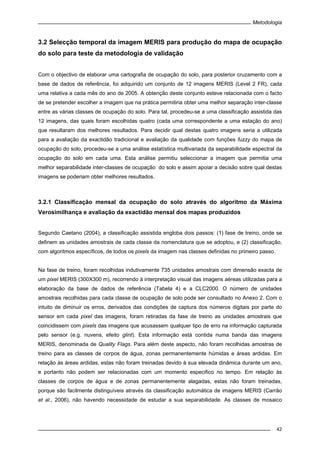 Metodologia
42
3.2 Selecção temporal da imagem MERIS para produção do mapa de ocupação
do solo para teste da metodologia de validação
Com o objectivo de elaborar uma cartografia de ocupação do solo, para posterior cruzamento com a
base de dados de referência, foi adquirido um conjunto de 12 imagens MERIS (Level 2 FR), cada
uma relativa a cada mês do ano de 2005. A obtenção deste conjunto esteve relacionada com o facto
de se pretender escolher a imagem que na prática permitiria obter uma melhor separação inter-classe
entre as várias classes de ocupação do solo. Para tal, procedeu-se a uma classificação assistida das
12 imagens, das quais foram escolhidas quatro (cada uma correspondente a uma estação do ano)
que resultaram dos melhores resultados. Para decidir qual destas quatro imagens seria a utilizada
para a avaliação da exactidão tradicional e avaliação da qualidade com funções fuzzy do mapa de
ocupação do solo, procedeu-se a uma análise estatística multivariada da separabilidade espectral da
ocupação do solo em cada uma. Esta análise permitiu seleccionar a imagem que permitia uma
melhor separabilidade inter-classes de ocupação do solo e assim apoiar a decisão sobre qual destas
imagens se poderiam obter melhores resultados.
3.2.1 Classificação mensal da ocupação do solo através do algoritmo da Máxima
Verosimilhança e avaliação da exactidão mensal dos mapas produzidos
Segundo Caetano (2004), a classificação assistida engloba dois passos: (1) fase de treino, onde se
definem as unidades amostrais de cada classe da nomenclatura que se adoptou, e (2) classificação,
com algoritmos específicos, de todos os pixels da imagem nas classes definidas no primeiro passo.
Na fase de treino, foram recolhidas indutivamente 735 unidades amostrais com dimensão exacta de
um pixel MERIS (300X300 m), recorrendo à interpretação visual das imagens aéreas utilizadas para a
elaboração da base de dados de referência (Tabela 4) e a CLC2000. O número de unidades
amostrais recolhidas para cada classe de ocupação de solo pode ser consultado no Anexo 2. Com o
intuito de diminuir os erros, derivados das condições de captura dos números digitais por parte do
sensor em cada pixel das imagens, foram retiradas da fase de treino as unidades amostrais que
coincidissem com pixels das imagens que acusassem qualquer tipo de erro na informação capturada
pelo sensor (e.g. nuvens, efeito glint). Esta informação está contida numa banda das imagens
MERIS, denominada de Quality Flags. Para além deste aspecto, não foram recolhidas amostras de
treino para as classes de corpos de água, zonas permanentemente húmidas e áreas ardidas. Em
relação às áreas ardidas, estas não foram treinadas devido à sua elevada dinâmica durante um ano,
e portanto não podem ser relacionadas com um momento especifico no tempo. Em relação às
classes de corpos de água e de zonas permanentemente alagadas, estas não foram treinadas,
porque são facilmente distinguíveis através da classificação automática de imagens MERIS (Carrão
et al., 2006), não havendo necessidade de estudar a sua separabilidade. As classes de mosaico
 