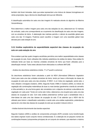 Metodologia
43
também não foram treinadas, dado que estas representam uma mistura de classes homogéneas em
várias proporções, logo a técnica de classificação terá que ser diferente.
A classificação automática de cada uma das imagens foi realizada através do algoritmo da Máxima
Verosimilhança.
Para determinar a melhor imagem para cada uma das estações do ano, elaboraram-se 12 matrizes
de confusão, cada uma correspondendo ao cruzamento da classificação de cada uma das imagens,
com as amostras de treino. A elaboração das matrizes permitiu o cálculo da exactidão global para
cada uma das 12 imagens. Pudemos assim escolher a imagem com uma exactidão global mais
elevada para cada estação do ano.
3.2.2 Análise exploratória da separabilidade espectral das classes de ocupação do
solo em cada estação do ano
Para analisar qual das quatro imagens escolhidas permitiria uma melhor separabilidade entre classes
de ocupação do solo, foram utilizados três métodos estatísticos de análise de dados. Esta análise foi
realizada tendo por base as mesmas unidades amostrais de treino que foram utilizadas para a
classificação mensal. Todos estes cálculos foram efectuados no software MATLAB.
- Análise dos descritores estatísticos (média, 1º e 3º quartil e extremos)
Os descritores estatísticos foram calculados a partir do NDVI (Normalized Difference Vegetation
Index) para cada uma das unidades amostrais de treino, tendo por base a informação da classe de
ocupação do solo para cada uma das amostras. O NDVI é um índice de vegetação, sendo este, o
mais utilizado e divulgado (Caetano, 2004). Segundo Huete (1989) in Caetano (2004), os índices de
vegetação são combinações matemáticas de duas ou mais bandas (geralmente a banda do vermelho
e infra-vermelho) e, de uma forma geral, são concebidos com o objectivo de estimar a abundância de
vegetação em cada pixel. Tendo em conta este índice, elaboramos uma boxplot para cada uma das
classes de ocupação do solo. Com esta análise pretendemos verificar qual a variabilidade intra e
inter-classe de cada uma das classes de ocupação do solo. É de salientar que o NDVI não foi
utilizado para treinar o classificador automático e sendo esta uma análise exploratória, pretendemos
apenas ter uma ideia das classes de ocupação do solo que se podem misturar entre si.
- Análise factorial discriminante das bandas espectrais
Segundo Caetano (2004) a análise de componentes principais (ACP) consiste numa transformação
dos dados originais noutro conjunto menos correlacionado. É a obtenção de um pequeno número de
combinações lineares (componentes principais) de um conjunto de variáveis, que retenham o máximo
 