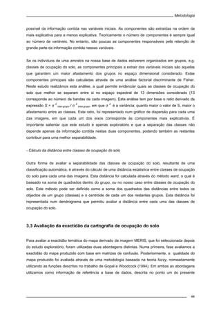 Metodologia
44
possível da informação contida nas variáveis iniciais. As componentes são extraídas na ordem da
mais explicativa para a menos explicativa. Teoricamente o número de componentes é sempre igual
ao número de variáveis. No entanto, são poucas as componentes responsáveis pela retenção de
grande parte da informação contida nessas variáveis.
Se os indivíduos de uma amostra na nossa base de dados estiverem organizados em grupos, e.g.
classes de ocupação do solo, as componentes principais a extrair das variáveis iniciais são aquelas
que garantem um maior afastamento dos grupos no espaço dimensional considerado. Estas
componentes principais são calculadas através de uma análise factorial discriminante de Fisher.
Neste estudo realizámos esta análise, a qual permite evidenciar quais as classes de ocupação do
solo que melhor se separam entre si no espaço espectral de 13 dimensões considerado (13
corresponde ao número de bandas de cada imagem). Esta análise tem por base o ratio derivado da
expressão S = σ
2
inter-grupo / σ 2
intra-grupo, em que σ 2
é a variância; quanto maior o valor de S, maior o
afastamento entre as classes. Este ratio, foi representado num gráfico de dispersão para cada uma
das imagens, em que cada um dos eixos corresponde às componentes mais explicativas. É
importante salientar que este estudo é apenas exploratório e que a separação das classes não
depende apenas da informação contida nestas duas componentes, podendo também as restantes
contribuir para uma melhor separabilidade.
- Cálculo da distância entre classes de ocupação do solo
Outra forma de avaliar a separabilidade das classes de ocupação do solo, resultante de uma
classificação automática, é através do cálculo de uma distância estatistica entre classes de ocupação
do solo para cada uma das imagens. Esta distância foi calculada através do método ward, o qual é
baseado na soma de quadrados dentro do grupo, ou no nosso caso entre classes de ocupação do
solo. Este método pode ser definido como a soma dos quadrados das distâncias entre todos os
objectos de um grupo (classes) e o centróide de cada um dos restantes grupos. Esta distância foi
representada num dendrograma que permitiu avaliar a distância entre cada uma das classes de
ocupação do solo.
3.3 Avaliação da exactidão da cartografia de ocupação do solo
Para avaliar a exactidão temática do mapa derivado da imagem MERIS, que foi seleccionada depois
do estudo exploratório, foram utilizadas duas abordagens distintas. Numa primeira, fase avaliamos a
exactidão do mapa produzido com base em matrizes de confusão. Posteriormente, a qualidade do
mapa produzido foi avaliada através de uma metodologia baseada na teoria fuzzy, nomeadamente
utilizando as funções descritas no trabalho de Gopal e Woodcock (1994). Em ambas as abordagens
utilizamos como informação de referência a base de dados, descrita no ponto um do presente
 