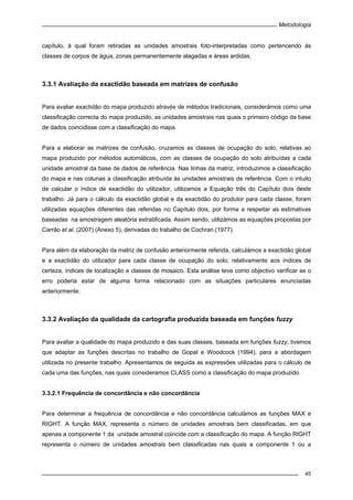Metodologia
45
capítulo, à qual foram retiradas as unidades amostrais foto-interpretadas como pertencendo às
classes de corpos de água, zonas permanentemente alagadas e áreas ardidas.
3.3.1 Avaliação da exactidão baseada em matrizes de confusão
Para avaliar exactidão do mapa produzido através de métodos tradicionais, considerámos como uma
classificação correcta do mapa produzido, as unidades amostrais nas quais o primeiro código da base
de dados coincidisse com a classificação do mapa.
Para a elaborar as matrizes de confusão, cruzamos as classes de ocupação do solo, relativas ao
mapa produzido por métodos automáticos, com as classes de ocupação do solo atribuídas a cada
unidade amostral da base de dados de referência. Nas linhas da matriz, introduzimos a classificação
do mapa e nas colunas a classificação atribuída às unidades amostrais de referência. Com o intuito
de calcular o índice de exactidão do utilizador, utilizamos a Equação três do Capítulo dois deste
trabalho. Já para o cálculo da exactidão global e da exactidão do produtor para cada classe, foram
utilizadas equações diferentes das referidas no Capítulo dois, por forma a respeitar as estimativas
baseadas na amostragem aleatória estratificada. Assim sendo, utilizámos as equações propostas por
Carrão et al. (2007) (Anexo 5), derivadas do trabalho de Cochran (1977).
Para além da elaboração da matriz de confusão anteriormente referida, calculámos a exactidão global
e a exactidão do utilizador para cada classe de ocupação do solo, relativamente aos índices de
certeza, índices de localização e classes de mosaico. Esta análise teve como objectivo verificar se o
erro poderia estar de alguma forma relacionado com as situações particulares enunciadas
anteriormente.
3.3.2 Avaliação da qualidade da cartografia produzida baseada em funções fuzzy
Para avaliar a qualidade do mapa produzido e das suas classes, baseada em funções fuzzy, tivemos
que adaptar as funções descritas no trabalho de Gopal e Woodcock (1994), para a abordagem
utilizada no presente trabalho. Apresentamos de seguida as expressões utilizadas para o cálculo de
cada uma das funções, nas quais consideramos CLASS como a classificação do mapa produzido.
3.3.2.1 Frequência de concordância e não concordância
Para determinar a frequência de concordância e não concordância calculámos as funções MAX e
RIGHT. A função MAX, representa o número de unidades amostrais bem classificadas, em que
apenas a componente 1 da unidade amostral coincide com a classificação do mapa. A função RIGHT
representa o número de unidades amostrais bem classificadas nas quais a componente 1 ou a
 