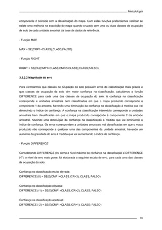 Metodologia
46
componente 2 coincide com a classificação do mapa. Com estas funções pretendemos verificar se
existe uma melhoria na exactidão do mapa quando cruzado com uma ou duas classes de ocupação
de solo de cada unidade amostral da base de dados de referência.
- Função MAX
MAX = SE(CMP1=CLASS);CLASS;FALSO)
- Função RIGHT
RIGHT = SE(OU(CMP1=CLASS;CMP2=CLASS);CLASS;FALSO)
3.3.2.2 Magnitude do erro
Para verificarmos que classes de ocupação do solo possuem erros de classificação mais graves e
que classes de ocupação de solo têm maior confiança na classificação, calculámos a função
DIFFERENCE para cada uma das classes de ocupação do solo. A confiança na classificação
corresponde a unidades amostrais bem classificadas em que o mapa produzido corresponde à
componente 1 da amostra, havendo uma diminuição da confiança na classificação à medida que vai
diminuindo o índice de confiança. A confiança na classificação intermédia corresponde a unidades
amostrais bem classificadas em que o mapa produzido corresponde à componente 2 da unidade
amostral, havendo uma diminuição da confiança na classificação à medida que vai diminuindo o
índice de confiança. Os erros correspondem a unidades amostrais mal classificadas em que o mapa
produzido não corresponde a qualquer uma das componentes da unidade amostral, havendo um
aumento da gravidade do erro à medida que vai aumentando o índice de confiança.
- Função DIFFERENCE
Considerando DIFFERENCE (0), como o nível máximo de confiança na classificação e DIFFERENCE
(-7), o nível de erro mais grave, foi elaborada a seguinte escala de erro, para cada uma das classes
de ocupação do solo:
Confiança na classificação muito elevada:
DIFFERENCE (0) = SE(E(CMP1=CLASS;ICR=3); CLASS; FALSO)
Confiança na classificação elevada:
DIFFERENCE (-1) = SE(E(CMP1=CLASS;ICR=2); CLASS; FALSO)
Confiança na classificação aceitável:
DIFFERENCE (-2) = SE(E(CMP1=CLASS;ICR=1); CLASS; FALSO)
 