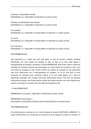 Metodologia
47
Confiança na classificação reduzida:
DIFFERENCE (-3) = SE(E(CMP2=CLASS;ICR=2); CLASS; FALSO)
Confiança na classificação muito reduzida:
DIFFERENCE (-4) = SE(E(CMP2=CLASS;ICR=1); CLASS; FALSO)
Erro aceitável:
DIFFERENCE (-5) = SE(E(CMP1<>CLASS;CMP2<>CLASS;ICR=1); CLASS; FALSO)
Erro grave:
DIFFERENCE (-6) = SE(E(CMP1<>CLASS;CMP2<>CLASS;ICR=2); CLASS; FALSO)
Erro muito grave:
DIFFERENCE (-7) = SE(E(CMP1<>CLASS;CMP2<>CLASS;ICR=3); CLASS; FALSO)
3.3.2.4 Origem do erro
Para determinar se a origem dos erros está ligada ao facto de haverem unidades amostrais
classificadas com duas classes de ocupação do solo, ou seja, se os erros estão ligados à
heterogeneidade da paisagem, calculámos a função MEMBERSHIP. Esta função implica o cálculo da
exactidão das unidades amostrais foto-interpretadas com duas classes de ocupação do solo e com
uma classe de ocupação do solo. Permite verificar que classes de ocupação do solo apresentam
mais erros relacionados com a heterogeneidade da paisagem, ou se por outro lado os erros
acontecem em amostras puras, permitindo verificar se os erros estão ligados com o facto do
classificador automático não conseguir discriminar determinadas classes. Para além dos aspectos
anteriormente referidos, esta função permite verificar que classes possuem uma maior frequência de
surgirem na amostra em conjunto com outra classe de ocupação do solo.
- Função MEMBERSHIP
MEMBERSHIP (uma classe) = SE(E(CMP1=CLASS;ICR=3);CLASS; FALSO)
MEMBERSHIP (duas classes) =
SE(OU(CMP1=CLASS;CMP2=CLASS);CLASS;FALSO);SE(E(ICR<3);CLASS;FALSO)
3.3.2.5 Natureza do erro
Para determinarmos a natureza do erro, foram utilizadas as funções CONFUSION e AMBIGUITY. A
função CONFUSION, que corresponde aos elementos fora da diagonal da matriz de confusão, na
 