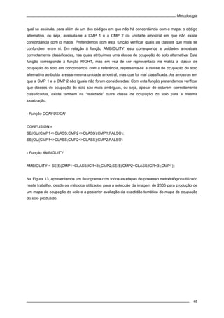 Metodologia
48
qual se assinala, para além de um dos códigos em que não há concordância com o mapa, o código
alternativo, ou seja, assinala-se a CMP 1 e a CMP 2 da unidade amostral em que não existe
concordância com o mapa. Pretendemos com esta função verificar quais as classes que mais se
confundem entre si. Em relação à função AMBIGUITY, esta corresponde a unidades amostrais
correctamente classificadas, nas quais atribuímos uma classe de ocupação do solo alternativa. Esta
função corresponde à função RIGHT, mas em vez de ser representada na matriz a classe de
ocupação do solo em concordância com a referência, representa-se a classe de ocupação do solo
alternativa atribuída a essa mesma unidade amostral, mas que foi mal classificada. As amostras em
que a CMP 1 e a CMP 2 são iguais não foram consideradas. Com esta função pretendemos verificar
que classes de ocupação do solo são mais ambíguas, ou seja, apesar de estarem correctamente
classificadas, existe também na “realidade” outra classe de ocupação do solo para a mesma
localização.
- Função CONFUSION
CONFUSION =
SE(OU(CMP1<>CLASS;CMP2<>CLASS);CMP1;FALSO);
SE(OU(CMP1<>CLASS;CMP2<>CLASS);CMP2;FALSO)
- Função AMBIGUITY
AMBIGUITY = SE(E(CMP1=CLASS;ICR<3);CMP2;SE(E(CMP2=CLASS;ICR<3);CMP1))
Na Figura 13, apresentamos um fluxograma com todos as etapas do processo metodológico utilizado
neste trabalho, desde os métodos utilizados para a selecção da imagem de 2005 para produção de
um mapa de ocupação do solo e a posterior avaliação da exactidão temática do mapa de ocupação
do solo produzido.
 