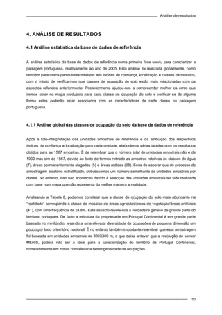 Análise de resultados
50
4. ANÁLISE DE RESULTADOS
4.1 Análise estatística da base de dados de referência
A análise estatística da base de dados de referência numa primeira fase serviu para caracterizar a
paisagem portuguesa, relativamente ao ano de 2005. Esta análise foi realizada globalmente, como
também para casos particulares relativos aos índices de confiança, localização e classes de mosaico,
com o intuito de verificarmos que classes de ocupação do solo estão mais relacionadas com os
aspectos referidos anteriormente. Posteriormente ajudou-nos a compreender melhor os erros que
iremos obter no mapa produzido para cada classe de ocupação do solo e verificar se de alguma
forma estes poderão estar associados com as características de cada classe na paisagem
portuguesa.
4.1.1 Análise global das classes de ocupação do solo da base de dados de referência
Após a foto-interpretação das unidades amostrais de referência e da atribuição dos respectivos
índices de confiança e localização para cada unidade, elaborámos várias tabelas com os resultados
obtidos para as 1567 amostras. É de relembrar que o número total de unidades amostrais não é de
1900 mas sim de 1567, devido ao facto de termos retirado as amostras relativas às classes de água
(7), áreas permanentemente alagadas (5) e áreas ardidas (38). Seria de esperar que do processo de
amostragem aleatório estratificado, obtivéssemos um número semelhante de unidades amostrais por
classe. No entanto, isso não aconteceu devido à selecção das unidades amostrais ter sido realizada
com base num mapa que não representa da melhor maneira a realidade.
Analisando a Tabela 6, podemos constatar que a classe de ocupação do solo mais abundante na
“realidade” corresponde à classe de mosaico de áreas agrícolas/áreas de vegetação/áreas artificiais
(41), com uma frequência de 24,8%. Este aspecto revela-nos a verdadeira génese de grande parte do
território português. De facto a estrutura da propriedade em Portugal Continental é em grande parte
baseada no minifúndio, levando a uma elevada diversidade de ocupações de pequena dimensão um
pouco por todo o território nacional. É no entanto também importante relembrar que esta amostragem
foi baseada em unidades amostrais de 300X300 m, o que deixa antever que a resolução do sensor
MERIS, poderá não ser a ideal para a caracterização do território de Portugal Continental,
nomeadamente em zonas com elevada heterogeneidade de ocupações.
 