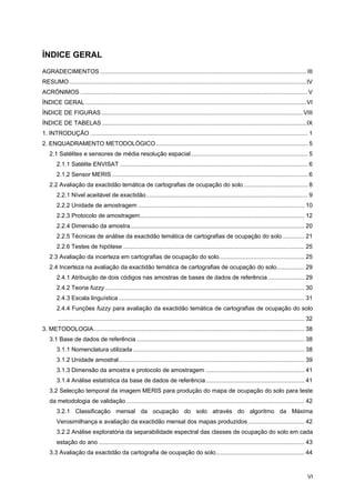 VI
ÍNDICE GERAL
AGRADECIMENTOS ............................................................................................................................. III
RESUMO................................................................................................................................................IV
ACRÓNIMOS ..........................................................................................................................................V
ÍNDICE GERAL ......................................................................................................................................VI
ÍNDICE DE FIGURAS ..........................................................................................................................VIII
ÍNDICE DE TABELAS ............................................................................................................................IX
1. INTRODUÇÃO .................................................................................................................................... 1
2. ENQUADRAMENTO METODOLÓGICO ............................................................................................ 5
2.1 Satélites e sensores de média resolução espacial....................................................................... 5
2.1.1 Satélite ENVISAT .................................................................................................................. 6
2.1.2 Sensor MERIS ....................................................................................................................... 6
2.2 Avaliação da exactidão temática de cartografias de ocupação do solo....................................... 8
2.2.1 Nível aceitável de exactidão.................................................................................................. 9
2.2.2 Unidade de amostragem ..................................................................................................... 10
2.2.3 Protocolo de amostragem.................................................................................................... 12
2.2.4 Dimensão da amostra.......................................................................................................... 20
2.2.5 Técnicas de análise da exactidão temática de cartografias de ocupação do solo ............. 21
2.2.6 Testes de hipótese .............................................................................................................. 25
2.3 Avaliação da incerteza em cartografias de ocupação do solo.................................................... 25
2.4 Incerteza na avaliação da exactidão temática de cartografias de ocupação do solo................. 29
2.4.1 Atribuição de dois códigos nas amostras de bases de dados de referência ...................... 29
2.4.2 Teoria fuzzy ......................................................................................................................... 30
2.4.3 Escala linguística................................................................................................................. 31
2.4.4 Funções fuzzy para avaliação da exactidão temática de cartografias de ocupação do solo
...................................................................................................................................................... 32
3. METODOLOGIA................................................................................................................................ 38
3.1 Base de dados de referência ...................................................................................................... 38
3.1.1 Nomenclatura utilizada ........................................................................................................ 38
3.1.2 Unidade amostral................................................................................................................. 39
3.1.3 Dimensão da amostra e protocolo de amostragem ............................................................ 41
3.1.4 Análise estatística da base de dados de referência............................................................ 41
3.2 Selecção temporal da imagem MERIS para produção do mapa de ocupação do solo para teste
da metodologia de validação ............................................................................................................ 42
3.2.1 Classificação mensal da ocupação do solo através do algoritmo da Máxima
Verosimilhança e avaliação da exactidão mensal dos mapas produzidos .................................. 42
3.2.2 Análise exploratória da separabilidade espectral das classes de ocupação do solo em cada
estação do ano ............................................................................................................................. 43
3.3 Avaliação da exactidão da cartografia de ocupação do solo...................................................... 44
 