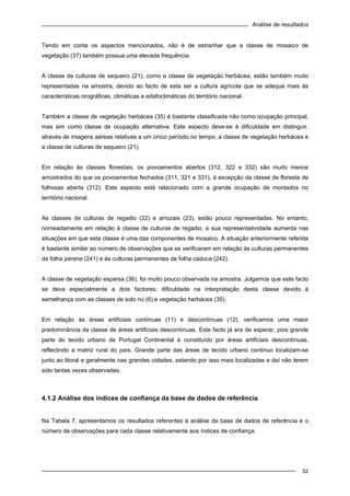 Análise de resultados
52
Tendo em conta os aspectos mencionados, não é de estranhar que a classe de mosaico de
vegetação (37) também possua uma elevada frequência.
A classe de culturas de sequeiro (21), como a classe de vegetação herbácea, estão também muito
representadas na amostra, devido ao facto de esta ser a cultura agrícola que se adequa mais às
características orográficas, climáticas e edafoclimáticas do território nacional.
Também a classe de vegetação herbácea (35) é bastante classificada não como ocupação principal,
mas sim como classe de ocupação alternativa. Este aspecto deve-se à dificuldade em distinguir,
através de imagens aéreas relativas a um único período no tempo, a classe de vegetação herbácea e
a classe de culturas de sequeiro (21).
Em relação às classes florestais, os povoamentos abertos (312, 322 e 332) são muito menos
amostrados do que os povoamentos fechados (311, 321 e 331), à excepção da classe de floresta de
folhosas aberta (312). Este aspecto está relacionado com a grande ocupação de montados no
território nacional.
As classes de culturas de regadio (22) e arrozais (23), estão pouco representadas. No entanto,
nomeadamente em relação à classe de culturas de regadio, a sua representatividade aumenta nas
situações em que esta classe é uma das componentes de mosaico. A situação anteriormente referida
é bastante similar ao número de observações que se verificaram em relação às culturas permanentes
de folha perene (241) e às culturas permanentes de folha caduca (242).
A classe de vegetação esparsa (36), foi muito pouco observada na amostra. Julgamos que este facto
se deva especialmente a dois factores: dificuldade na interpretação desta classe devido à
semelhança com as classes de solo nú (6) e vegetação herbácea (35).
Em relação às áreas artificiais contínuas (11) e descontínuas (12), verificamos uma maior
predominância da classe de áreas artificiais descontínuas. Este facto já era de esperar, pois grande
parte do tecido urbano de Portugal Continental é constituído por áreas artificiais descontínuas,
reflectindo a matriz rural do país. Grande parte das áreas de tecido urbano continuo localizam-se
junto ao litoral e geralmente nas grandes cidades, estando por isso mais localizadas e daí não terem
sido tantas vezes observadas.
4.1.2 Análise dos índices de confiança da base de dados de referência
Na Tabela 7, apresentamos os resultados referentes à análise da base de dados de referência e o
número de observações para cada classe relativamente aos índices de confiança.
 