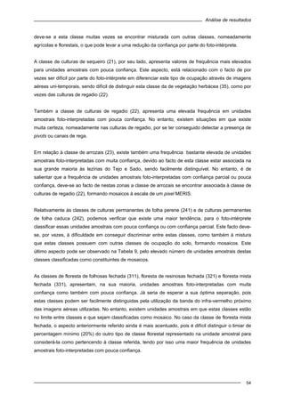 Análise de resultados
54
deve-se a esta classe muitas vezes se encontrar misturada com outras classes, nomeadamente
agrícolas e florestais, o que pode levar a uma redução da confiança por parte do foto-intérprete.
A classe de culturas de sequeiro (21), por seu lado, apresenta valores de frequência mais elevados
para unidades amostrais com pouca confiança. Este aspecto, está relacionado com o facto de por
vezes ser difícil por parte do foto-intérprete em diferenciar este tipo de ocupação através de imagens
aéreas uni-temporais, sendo difícil de distinguir esta classe da de vegetação herbácea (35), como por
vezes das culturas de regadio (22).
Também a classe de culturas de regadio (22), apresenta uma elevada frequência em unidades
amostrais foto-interpretadas com pouca confiança. No entanto, existem situações em que existe
muita certeza, nomeadamente nas culturas de regadio, por se ter conseguido detectar a presença de
pivots ou canais de rega.
Em relação à classe de arrozais (23), existe também uma frequência bastante elevada de unidades
amostrais foto-interpretadas com muita confiança, devido ao facto de esta classe estar associada na
sua grande maioria às lezírias do Tejo e Sado, sendo facilmente distinguível. No entanto, é de
salientar que a frequência de unidades amostrais foto-interpretadas com confiança parcial ou pouca
confiança, deve-se ao facto de nestas zonas a classe de arrozais se encontrar associada à classe de
culturas de regadio (22), formando mosaicos à escala de um pixel MERIS.
Relativamente às classes de culturas permanentes de folha perene (241) e de culturas permanentes
de folha caduca (242), podemos verificar que existe uma maior tendência, para o foto-intérprete
classificar essas unidades amostrais com pouca confiança ou com confiança parcial. Este facto deve-
se, por vezes, à dificuldade em conseguir discriminar entre estas classes, como também à mistura
que estas classes possuem com outras classes de ocupação do solo, formando mosaicos. Este
último aspecto pode ser observado na Tabela 9, pelo elevado número de unidades amostrais destas
classes classificadas como constituintes de mosaicos.
As classes de floresta de folhosas fechada (311), floresta de resinosas fechada (321) e floresta mista
fechada (331), apresentam, na sua maioria, unidades amostrais foto-interpretadas com muita
confiança como também com pouca confiança. Já seria de esperar a sua óptima separação, pois
estas classes podem ser facilmente distinguidas pela utilização da banda do infra-vermelho próximo
das imagens aéreas utilizadas. No entanto, existem unidades amostrais em que estas classes estão
no limite entre classes e que sejam classificadas como mosaico. No caso da classe de floresta mista
fechada, o aspecto anteriormente referido ainda é mais acentuado, pois é difícil distinguir o limiar de
percentagem mínimo (20%) do outro tipo de classe florestal representado na unidade amostral para
considerá-la como pertencendo à classe referida, tendo por isso uma maior frequência de unidades
amostrais foto-interpretadas com pouca confiança.
 
