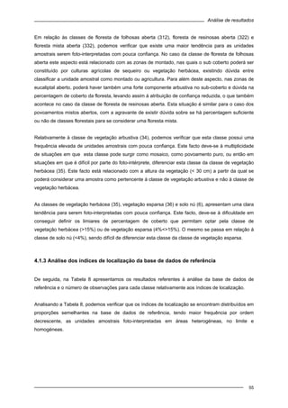 Análise de resultados
55
Em relação às classes de floresta de folhosas aberta (312), floresta de resinosas aberta (322) e
floresta mista aberta (332), podemos verificar que existe uma maior tendência para as unidades
amostrais serem foto-interpretadas com pouca confiança. No caso da classe de floresta de folhosas
aberta este aspecto está relacionado com as zonas de montado, nas quais o sub coberto poderá ser
constituído por culturas agrícolas de sequeiro ou vegetação herbácea, existindo dúvida entre
classificar a unidade amostral como montado ou agricultura. Para além deste aspecto, nas zonas de
eucaliptal aberto, poderá haver também uma forte componente arbustiva no sub-coberto e dúvida na
percentagem de coberto da floresta, levando assim à atribuição de confiança reduzida, o que também
acontece no caso da classe de floresta de resinosas aberta. Esta situação é similar para o caso dos
povoamentos mistos abertos, com a agravante de existir dúvida sobre se há percentagem suficiente
ou não de classes florestais para se considerar uma floresta mista.
Relativamente à classe de vegetação arbustiva (34), podemos verificar que esta classe possui uma
frequência elevada de unidades amostrais com pouca confiança. Este facto deve-se à multiplicidade
de situações em que esta classe pode surgir como mosaico, como povoamento puro, ou então em
situações em que é difícil por parte do foto-intérprete, diferenciar esta classe da classe de vegetação
herbácea (35). Este facto está relacionado com a altura da vegetação (< 30 cm) a partir da qual se
poderá considerar uma amostra como pertencente à classe de vegetação arbustiva e não à classe de
vegetação herbácea.
As classes de vegetação herbácea (35), vegetação esparsa (36) e solo nú (6), apresentam uma clara
tendência para serem foto-interpretadas com pouca confiança. Este facto, deve-se à dificuldade em
conseguir definir os limiares de percentagem de coberto que permitam optar pela classe de
vegetação herbácea (>15%) ou de vegetação esparsa (4%<>15%). O mesmo se passa em relação à
classe de solo nú (<4%), sendo difícil de diferenciar esta classe da classe de vegetação esparsa.
4.1.3 Análise dos índices de localização da base de dados de referência
De seguida, na Tabela 8 apresentamos os resultados referentes à análise da base de dados de
referência e o número de observações para cada classe relativamente aos índices de localização.
Analisando a Tabela 8, podemos verificar que os índices de localização se encontram distribuídos em
proporções semelhantes na base de dados de referência, tendo maior frequência por ordem
decrescente, as unidades amostrais foto-interpretadas em áreas heterogéneas, no limite e
homogéneas.
 