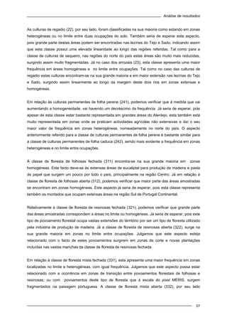 Análise de resultados
57
As culturas de regadio (22), por seu lado, foram classificadas na sua maioria como estando em zonas
heterogéneas ou no limite entre duas ocupações do solo. Também seria de esperar este aspecto,
pois grande parte destas áreas podem ser encontradas nas lezírias do Tejo e Sado, indicando assim
que esta classe possui uma elevada linearidade ao longo das regiões referidas. Tal como para a
classe de culturas de sequeiro, nas regiões do norte do país estas áreas são muito mais reduzidas,
surgindo assim muito fragmentadas. Já no caso dos arrozais (23), esta classe apresenta uma maior
frequência em áreas homogéneas e no limite entre ocupações. Tal como no caso das culturas de
regadio estas culturas encontram-se na sua grande maioria e em maior extensão nas lezírias do Tejo
e Sado, surgindo assim linearmente ao longo da margem deste dois rios em zonas extensas e
homogéneas.
Em relação às culturas permanentes de folha perene (241), podemos verificar que à medida que vai
aumentando a homogeneidade, vai havendo um decréscimo da frequência. Já seria de esperar, pois
apesar de esta classe estar bastante representada em grandes áreas do Alentejo, esta também está
muito representada em zonas onde se praticam actividades agrícolas não extensivas e daí o seu
maior valor de frequência em zonas heterogéneas, nomeadamente no norte do país. O aspecto
anteriormente referido para a classe de culturas permanentes de folha perene é bastante similar para
a classe de culturas permanentes de folha caduca (242), sendo mais evidente a frequência em zonas
heterogéneas e no limite entre ocupações.
A classe de floresta de folhosas fechada (311) encontra-se na sua grande maioria em zonas
homogéneas. Este facto deve-se às extensas áreas de eucaliptal para produção de madeira e pasta
de papel que surgem um pouco por todo o país, principalmente na região Centro. Já em relação à
classe de floresta de folhosas aberta (312), podemos verificar que maior parte das áreas amostradas
se encontram em zonas homogéneas. Este aspecto já seria de esperar, pois esta classe representa
também os montados que ocupam extensas áreas na região Sul de Portugal Continental.
Relativamente à classe de floresta de resinosas fechada (321), podemos verificar que grande parte
das áreas amostradas correspondem a áreas no limite ou homogéneas. Já seria de esperar, pois este
tipo de povoamento florestal ocupa vastas extensões do território por ser um tipo de floresta utilizado
pela indústria de produção de madeira. Já a classe de floresta de resinosas aberta (322), surge na
sua grande maioria em zonas no limite entre ocupações. Julgamos que este aspecto esteja
relacionado com o facto de estes povoamentos surgirem em zonas de corte e novas plantações
incluídas nas vastas manchas da classe de floresta de resinosas fechada.
Em relação à classe de floresta mista fechada (331), esta apresenta uma maior frequência em zonas
localizadas no limite e heterogéneas, com igual frequência. Julgamos que este aspecto possa estar
relacionado com a ocorrência em zonas de transição entre povoamentos florestais de folhosas e
resinosas, ou com povoamentos deste tipo de floresta que à escala do pixel MERIS, surgem
fragmentados na paisagem portuguesa. A classe de floresta mista aberta (332), por seu lado
 