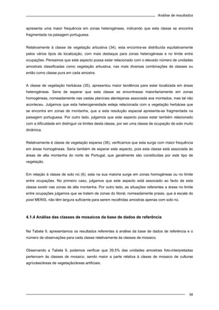 Análise de resultados
58
apresenta uma maior frequência em zonas heterogéneas, indicando que esta classe se encontra
fragmentada na paisagem portuguesa.
Relativamente à classe de vegetação arbustiva (34), esta encontra-se distribuída equitativamente
pelos vários tipos de localização, com mais destaque para zonas heterogéneas e no limite entre
ocupações. Pensamos que este aspecto possa estar relacionado com o elevado número de unidades
amostrais classificadas como vegetação arbustiva, nas mais diversas combinações de classes ou
então como classe pura em cada amostra.
A classe de vegetação herbácea (35), apresentou maior tendência para estar localizada em áreas
heterogéneas. Seria de esperar que esta classe se encontrasse maioritariamente em zonas
homogéneas, nomeadamente nas vastas planícies alentejanas associada aos montados, mas tal não
aconteceu. Julgamos que esta heterogeneidade esteja relacionada com a vegetação herbácea que
se encontra em zonas de montanha, que a esta resolução espacial apresenta-se fragmentada na
paisagem portuguesa. Por outro lado, julgamos que este aspecto possa estar também relacionado
com a dificuldade em distinguir os limites desta classe, por ser uma classe de ocupação de solo muito
dinâmica.
Relativamente à classe de vegetação esparsa (36), verificamos que esta surge com maior frequência
em áreas homogéneas. Seria também de esperar este aspecto, pois esta classe está associada às
áreas de alta montanha do norte de Portugal, que geralmente são constituídas por este tipo de
vegetação.
Em relação à classe de solo nú (6), esta na sua maioria surge em zonas homogéneas ou no limite
entre ocupações. No primeiro caso, julgamos que este aspecto está associado ao facto de esta
classe existir nas zonas de alta montanha. Por outro lado, as situações referentes a áreas no limite
entre ocupações julgamos que se tratem de zonas do litoral, nomeadamente praias, que à escala do
pixel MERIS, não têm largura suficiente para serem recolhidas amostras apenas com solo nú.
4.1.4 Análise das classes de mosaicos da base de dados de referência
Na Tabela 9, apresentamos os resultados referentes à análise da base de dados de referência e o
número de observações para cada classe relativamente às classes de mosaico.
Observando a Tabela 9, podemos verificar que 39,5% das unidades amostrais foto-interpretadas
pertencem às classes de mosaico, sendo maior a parte relativa à classe de mosaico de culturas
agrícolas/áreas de vegetação/áreas artificiais.
 