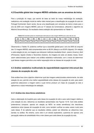 Análise de resultados
60
4.2 Exactidão global das imagens MERIS validadas com as amostras de treino
Para a produção do mapa, que servirá de base ao teste da nossa metodologia de avaliação,
realizámos uma avaliação inicial da melhor data mensal para a classificação da ocupação do solo em
Portugal Continental. Assim sendo, fez-se uma classificação com amostras de treino e teste para o
ano de 2005 com imagens MERIS, para as 17 classes da nomenclatura, utilizando o algoritmo da
Máxima Verosimilhança. Os resultados desta avaliação são apresentados na Tabela 10.
Tabela 10. Exactidão global da classificação efectuada de cada imagem MERIS para cada mês do ano.
Jan Fev Mar Abr Mai Jun Jul Ago Set Out Nov Dez
84,8% 83,5% 80,9% 84,4% 82,1% 84,5% 83,6% 85,8% 85,7% 83,8% 83,8% 82,3%
Observando a Tabela 10, podemos verificar que a exactidão global para o ano de 2005 do conjunto
das 12 imagens MERIS, está compreendida entre os 80,9% (Março) e os 85,8% (Agosto). Em relação
a cada estação do ano, as imagens que obtiveram melhores resultados foram: Janeiro (Inverno); Abril
(Primavera), Agosto (Verão) e Novembro (Outono). As imagens de cada um destes meses, foram
assim seleccionadas para realizar uma análise estatística multivariada, com o intuito de determinar
qual destas imagens permitiria uma melhor separação entre as classes de ocupação do solo.
4.3 Análise estatística multivariada da separabilidade espectral intra-anual das
classes de ocupação do solo
Esta análise teve como objectivo determinar qual das imagens seleccionadas anteriormente, de cada
estação do ano, permite uma melhor separabilidade entre classes de ocupação do solo, para assim
podermos seleccionar a imagem sobre a qual iremos produzir um mapa de ocupação do solo e
aplicarmos a nossa metodologia de validação.
4.3.1 Análise dos descritores estatísticos
Após a elaboração de boxplots para cada classe de ocupação do solo e para cada imagem relativa a
uma estação do ano, obtivemos os resultados apresentados nas Figuras 13-16. Com esta análise
pretendemos comparar, apenas em relação ao NDVI, se existe semelhança dos descritores
estatísticos entre classes de ocupação do solo, como também verificar se estes variam muito para
cada classe. É de salientar que os resultados obtidos, podem ser diferentes se utilizarmos mais
bandas na análise. No entanto, como este é um estudo exploratório, queremos ter apenas uma
percepção relativa da variabilidade intra e inter classe para cada classe de ocupação do solo.
 