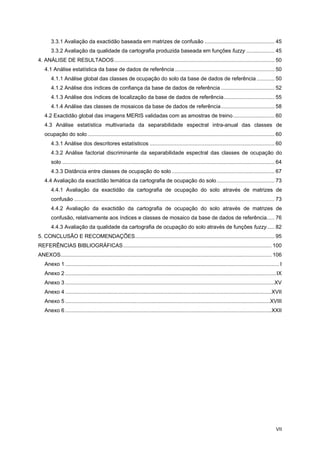 VII
3.3.1 Avaliação da exactidão baseada em matrizes de confusão ............................................... 45
3.3.2 Avaliação da qualidade da cartografia produzida baseada em funções fuzzy ................... 45
4. ANÁLISE DE RESULTADOS............................................................................................................ 50
4.1 Análise estatística da base de dados de referência ................................................................... 50
4.1.1 Análise global das classes de ocupação do solo da base de dados de referência ............ 50
4.1.2 Análise dos índices de confiança da base de dados de referência .................................... 52
4.1.3 Análise dos índices de localização da base de dados de referência.................................. 55
4.1.4 Análise das classes de mosaicos da base de dados de referência.................................... 58
4.2 Exactidão global das imagens MERIS validadas com as amostras de treino............................ 60
4.3 Análise estatística multivariada da separabilidade espectral intra-anual das classes de
ocupação do solo.............................................................................................................................. 60
4.3.1 Análise dos descritores estatísticos .................................................................................... 60
4.3.2 Análise factorial discriminante da separabilidade espectral das classes de ocupação do
solo ............................................................................................................................................... 64
4.3.3 Distância entre classes de ocupação do solo ..................................................................... 67
4.4 Avaliação da exactidão temática da cartografia de ocupação do solo....................................... 73
4.4.1 Avaliação da exactidão da cartografia de ocupação do solo através de matrizes de
confusão ....................................................................................................................................... 73
4.4.2 Avaliação da exactidão da cartografia de ocupação do solo através de matrizes de
confusão, relativamente aos índices e classes de mosaico da base de dados de referência..... 76
4.4.3 Avaliação da qualidade da cartografia de ocupação do solo através de funções fuzzy..... 82
5. CONCLUSÃO E RECOMENDAÇÕES.............................................................................................. 95
REFERÊNCIAS BIBLIOGRÁFICAS.................................................................................................... 100
ANEXOS.............................................................................................................................................. 106
Anexo 1 ................................................................................................................................................ I
Anexo 2 ..............................................................................................................................................IX
Anexo 3 .............................................................................................................................................XV
Anexo 4 ...........................................................................................................................................XVII
Anexo 5 ..........................................................................................................................................XVIII
Anexo 6 ...........................................................................................................................................XXII
 