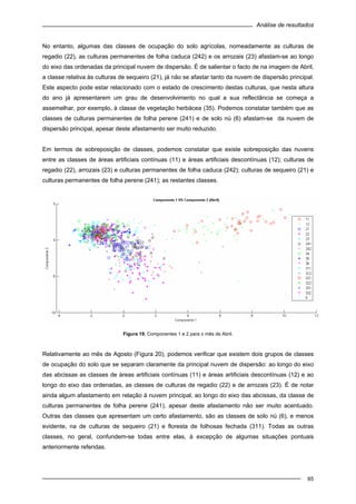 Análise de resultados
65
No entanto, algumas das classes de ocupação do solo agrícolas, nomeadamente as culturas de
regadio (22), as culturas permanentes de folha caduca (242) e os arrozais (23) afastam-se ao longo
do eixo das ordenadas da principal nuvem de dispersão. É de salientar o facto de na imagem de Abril,
a classe relativa às culturas de sequeiro (21), já não se afastar tanto da nuvem de dispersão principal.
Este aspecto pode estar relacionado com o estado de crescimento destas culturas, que nesta altura
do ano já apresentarem um grau de desenvolvimento no qual a sua reflectância se começa a
assemelhar, por exemplo, à classe de vegetação herbácea (35). Podemos constatar também que as
classes de culturas permanentes de folha perene (241) e de solo nú (6) afastam-se da nuvem de
dispersão principal, apesar deste afastamento ser muito reduzido.
Em termos de sobreposição de classes, podemos constatar que existe sobreposição das nuvens
entre as classes de áreas artificiais contínuas (11) e áreas artificiais descontínuas (12); culturas de
regadio (22), arrozais (23) e culturas permanentes de folha caduca (242); culturas de sequeiro (21) e
culturas permanentes de folha perene (241); as restantes classes.
Figura 19. Componentes 1 e 2 para o mês de Abril.
Relativamente ao mês de Agosto (Figura 20), podemos verificar que existem dois grupos de classes
de ocupação do solo que se separam claramente da principal nuvem de dispersão: ao longo do eixo
das abcissas as classes de áreas artificiais contínuas (11) e áreas artificiais descontínuas (12) e ao
longo do eixo das ordenadas, as classes de culturas de regadio (22) e de arrozais (23). É de notar
ainda algum afastamento em relação à nuvem principal, ao longo do eixo das abcissas, da classe de
culturas permanentes de folha perene (241), apesar deste afastamento não ser muito acentuado.
Outras das classes que apresentam um certo afastamento, são as classes de solo nú (6), e menos
evidente, na de culturas de sequeiro (21) e floresta de folhosas fechada (311). Todas as outras
classes, no geral, confundem-se todas entre elas, à excepção de algumas situações pontuais
anteriormente referidas.
 