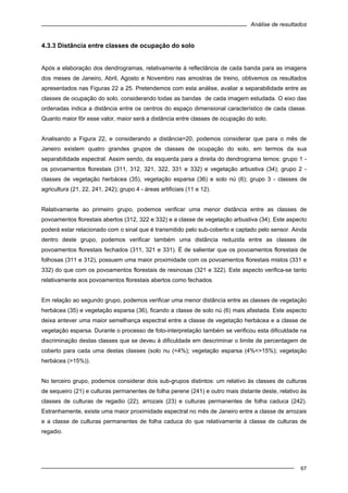 Análise de resultados
67
4.3.3 Distância entre classes de ocupação do solo
Após a elaboração dos dendrogramas, relativamente à reflectância de cada banda para as imagens
dos meses de Janeiro, Abril, Agosto e Novembro nas amostras de treino, obtivemos os resultados
apresentados nas Figuras 22 a 25. Pretendemos com esta análise, avaliar a separabilidade entre as
classes de ocupação do solo, considerando todas as bandas de cada imagem estudada. O eixo das
ordenadas indica a distância entre os centros do espaço dimensional característico de cada classe.
Quanto maior fôr esse valor, maior será a distância entre classes de ocupação do solo.
Analisando a Figura 22, e considerando a distância=20, podemos considerar que para o mês de
Janeiro existem quatro grandes grupos de classes de ocupação do solo, em termos da sua
separabilidade espectral. Assim sendo, da esquerda para a direita do dendrograma temos: grupo 1 -
os povoamentos florestais (311, 312, 321, 322, 331 e 332) e vegetação arbustiva (34); grupo 2 -
classes de vegetação herbácea (35), vegetação esparsa (36) e solo nú (6); grupo 3 - classes de
agricultura (21, 22, 241, 242); grupo 4 - áreas artificiais (11 e 12).
Relativamente ao primeiro grupo, podemos verificar uma menor distância entre as classes de
povoamentos florestais abertos (312, 322 e 332) e a classe de vegetação arbustiva (34). Este aspecto
poderá estar relacionado com o sinal que é transmitido pelo sub-coberto e captado pelo sensor. Ainda
dentro deste grupo, podemos verificar também uma distância reduzida entre as classes de
povoamentos florestais fechados (311, 321 e 331). É de salientar que os povoamentos florestais de
folhosas (311 e 312), possuem uma maior proximidade com os povoamentos florestais mistos (331 e
332) do que com os povoamentos florestais de resinosas (321 e 322). Este aspecto verifica-se tanto
relativamente aos povoamentos florestais abertos como fechados.
Em relação ao segundo grupo, podemos verificar uma menor distância entre as classes de vegetação
herbácea (35) e vegetação esparsa (36), ficando a classe de solo nú (6) mais afastada. Este aspecto
deixa antever uma maior semelhança espectral entre a classe de vegetação herbácea e a classe de
vegetação esparsa. Durante o processo de foto-interpretação também se verificou esta dificuldade na
discriminação destas classes que se deveu à dificuldade em descriminar o limite de percentagem de
coberto para cada uma destas classes (solo nu (<4%); vegetação esparsa (4%<>15%); vegetação
herbácea (>15%)).
No terceiro grupo, podemos considerar dois sub-grupos distintos: um relativo às classes de culturas
de sequeiro (21) e culturas permanentes de folha perene (241) e outro mais distante deste, relativo às
classes de culturas de regadio (22), arrozais (23) e culturas permanentes de folha caduca (242).
Estranhamente, existe uma maior proximidade espectral no mês de Janeiro entre a classe de arrozais
e a classe de culturas permanentes de folha caduca do que relativamente à classe de culturas de
regadio.
 
