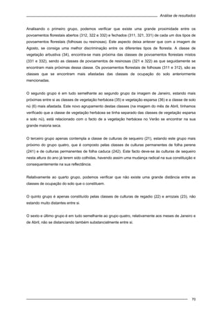 Análise de resultados
70
Analisando o primeiro grupo, podemos verificar que existe uma grande proximidade entre os
povoamentos florestais abertos (312, 322 e 332) e fechados (311, 321, 331) de cada um dos tipos de
povoamentos florestais (folhosas ou resinosas). Este aspecto deixa antever que com a imagem de
Agosto, se consiga uma melhor discriminação entre os diferentes tipos de floresta. A classe de
vegetação arbustiva (34), encontra-se mais próxima das classes de povoamentos florestais mistos
(331 e 332), sendo as classes de povoamentos de resinosas (321 e 322) as que seguidamente se
encontram mais próximas dessa classe. Os povoamentos florestais de folhosas (311 e 312), são as
classes que se encontram mais afastadas das classes de ocupação do solo anteriormente
mencionadas.
O segundo grupo é em tudo semelhante ao segundo grupo da imagem de Janeiro, estando mais
próximas entre si as classes de vegetação herbácea (35) e vegetação esparsa (36) e a classe de solo
nú (6) mais afastada. Este novo agrupamento destas classes (na imagem do mês de Abril, tínhamos
verificado que a classe de vegetação herbácea se tinha separado das classes de vegetação esparsa
e solo nú), está relacionado com o facto de a vegetação herbácea no Verão se encontrar na sua
grande maioria seca.
O terceiro grupo apenas contempla a classe de culturas de sequeiro (21), estando este grupo mais
próximo do grupo quatro, que é composto pelas classes de culturas permanentes de folha perene
(241) e de culturas permanentes de folha caduca (242). Este facto deve-se às culturas de sequeiro
nesta altura do ano já terem sido colhidas, havendo assim uma mudança radical na sua constituição e
consequentemente na sua reflectância.
Relativamente ao quarto grupo, podemos verificar que não existe uma grande distância entre as
classes de ocupação do solo que o constituem.
O quinto grupo é apenas constituído pelas classes de culturas de regadio (22) e arrozais (23), não
estando muito distantes entre si.
O sexto e último grupo é em tudo semelhante ao grupo quatro, relativamente aos meses de Janeiro e
de Abril, não se distanciando também substancialmente entre si.
 