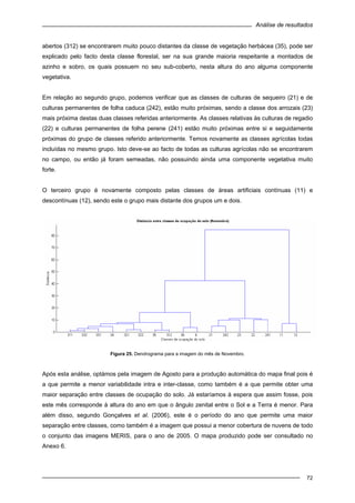 Análise de resultados
72
abertos (312) se encontrarem muito pouco distantes da classe de vegetação herbácea (35), pode ser
explicado pelo facto desta classe florestal, ser na sua grande maioria respeitante a montados de
azinho e sobro, os quais possuem no seu sub-coberto, nesta altura do ano alguma componente
vegetativa.
Em relação ao segundo grupo, podemos verificar que as classes de culturas de sequeiro (21) e de
culturas permanentes de folha caduca (242), estão muito próximas, sendo a classe dos arrozais (23)
mais próxima destas duas classes referidas anteriormente. As classes relativas às culturas de regadio
(22) e culturas permanentes de folha perene (241) estão muito próximas entre si e seguidamente
próximas do grupo de classes referido anteriormente. Temos novamente as classes agrícolas todas
incluídas no mesmo grupo. Isto deve-se ao facto de todas as culturas agrícolas não se encontrarem
no campo, ou então já foram semeadas, não possuindo ainda uma componente vegetativa muito
forte.
O terceiro grupo é novamente composto pelas classes de áreas artificiais contínuas (11) e
descontínuas (12), sendo este o grupo mais distante dos grupos um e dois.
Figura 25. Dendrograma para a imagem do mês de Novembro.
Após esta análise, optámos pela imagem de Agosto para a produção automática do mapa final pois é
a que permite a menor variabilidade intra e inter-classe, como também é a que permite obter uma
maior separação entre classes de ocupação do solo. Já estaríamos à espera que assim fosse, pois
este mês corresponde à altura do ano em que o ângulo zenital entre o Sol e a Terra é menor. Para
além disso, segundo Gonçalves et al. (2006), este é o período do ano que permite uma maior
separação entre classes, como também é a imagem que possui a menor cobertura de nuvens de todo
o conjunto das imagens MERIS, para o ano de 2005. O mapa produzido pode ser consultado no
Anexo 6.
 